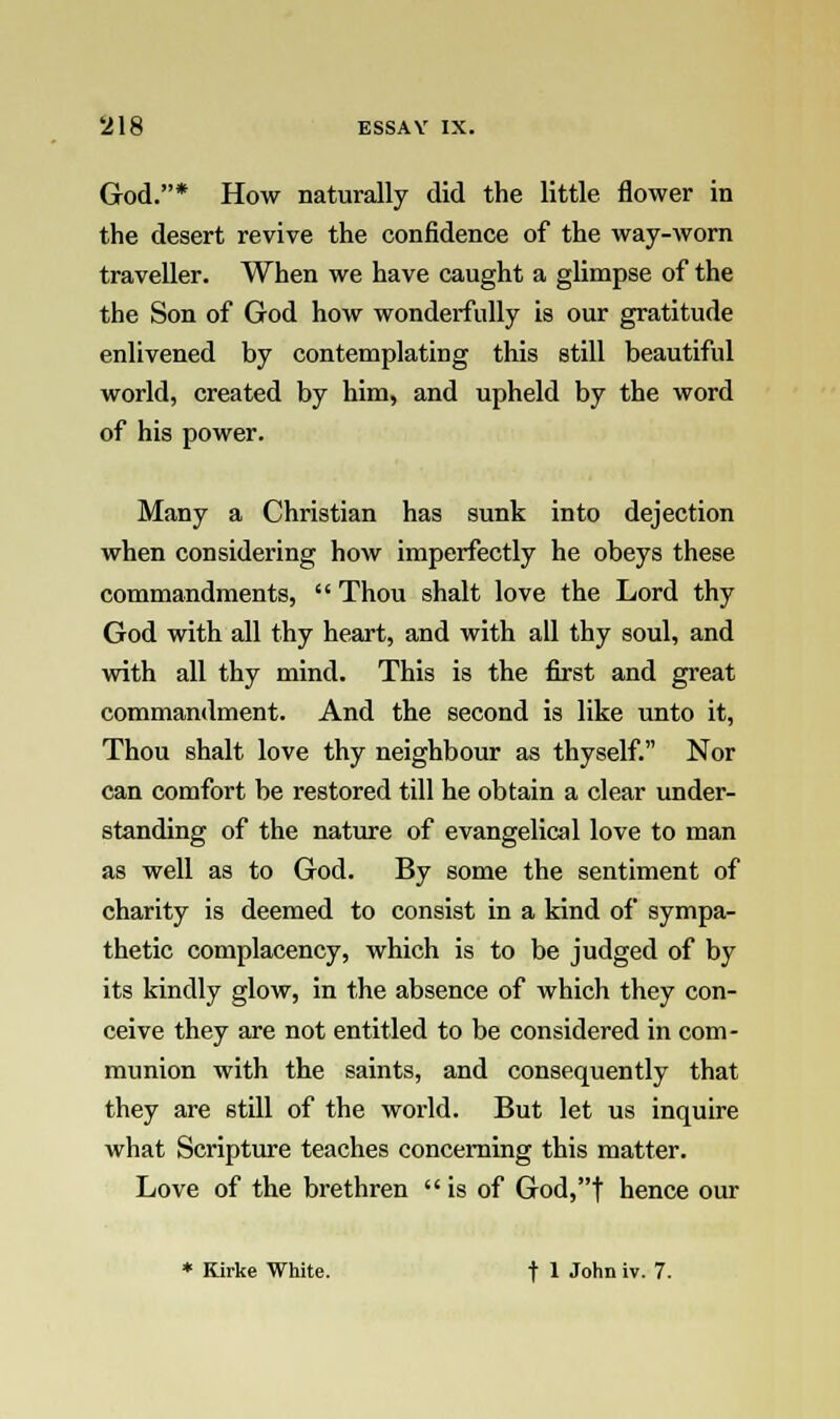 God.* How naturally did the little flower in the desert revive the confidence of the way-worn traveller. When we have caught a glimpse of the the Son of God how wonderfully is our gratitude enlivened by contemplating this still beautiful world, created by him, and upheld by the word of his power. Many a Christian has sunk into dejection when considering how imperfectly he obeys these commandments,  Thou shalt love the Lord thy God with all thy heart, and with all thy soul, and with all thy mind. This is the first and great commandment. And the second is like unto it, Thou shalt love thy neighbour as thyself. Nor can comfort be restored till he obtain a clear under- standing of the nature of evangelical love to man as well as to God. By some the sentiment of charity is deemed to consist in a kind of sympa- thetic complacency, which is to be judged of by its kindly glow, in the absence of which they con- ceive they are not entitled to be considered in com- munion with the saints, and consequently that they are still of the world. But let us inquire what Scripture teaches concerning this matter. Love of the brethren is of God,| hence our * Kirke White. t 1 John iv. 7.