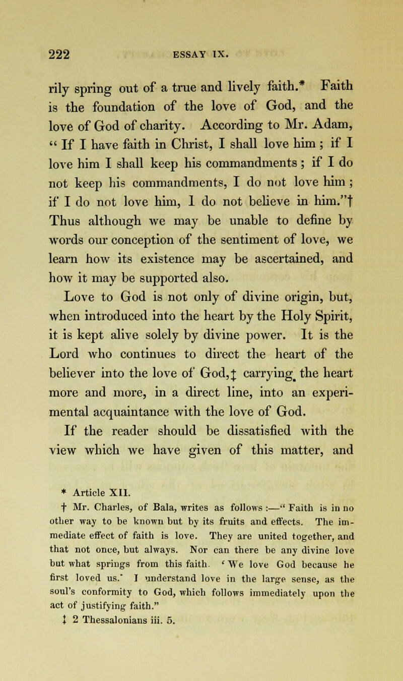 rily spring out of a true and lively faith.* Faith is the foundation of the love of God, and the love of God of charity. According to Mr. Adam,  If I have faith in Christ, I shall love him ; if I love him I shall keep his commandments ; if I do not keep his commandments, I do not love him ; if I do not love him, 1 do not believe in him.t Thus although we may be unable to define by words our conception of the sentiment of love, we learn how its existence may be ascertained, and how it may be supported also. Love to God is not only of divine origin, but, when introduced into the heart by the Holy Spirit, it is kept alive solely by divine power. It is the Lord who continues to direct the heart of the believer into the love of God, J carrying_ the heart more and more, in a direct line, into an experi- mental acquaintance with the love of God. If the reader should be dissatisfied with the view which we have given of this matter, and * Article XII. t Mr. Charles, of Bala, writes as follows :— Faith is in no other way to be known but by its fruits and effects. The im- mediate effect of faith is love. They are united together, and that not once, but always. Nor can there be any divine love but what springs from this faith. ' We love God because he first loved us.' I understand love in the large sense, as the soul's conformity to God, which follows immediately upon the act of justifying faith. ♦ 2 Thessalonians iii. 5.