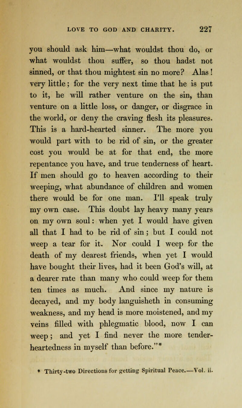 you should ask him—what wouldst thou do, or what wouldst thou suffer, so thou hadst not sinned, or that thou mightest sin no more? Alas ! very little; for the very next time that he is put to it, he will rather venture on the sin, than venture on a little loss, or danger, or disgrace in the world, or deny the craving flesh its pleasures. This is a hard-hearted sinner. The more you would part with to be rid of sin, or the greater cost you would be at for that end, the more repentance you have, and true tenderness of heart. If men should go to heaven according to their weeping, what abundance of children and women there would be for one man. I'll speak truly my own case. This doubt lay heavy many years on my own soul: when yet I would have given all that I had to be rid of sin; but I coidd not weep a tear for it. Nor could I weep for the death of my dearest friends, when yet I would have bought their lives, had it been God's will, at a dearer rate than many who coidd weep for them ten times as much. And since my nature is decayed, and my body languisheth in consuming weakness, and my head is more moistened, and my veins filled with phlegmatic blood, now I can weep; and yet I find never the more tender- heartedness in myself than before.* * Thirty-two Directions for getting Spiritual Peace.—Vol. ii.