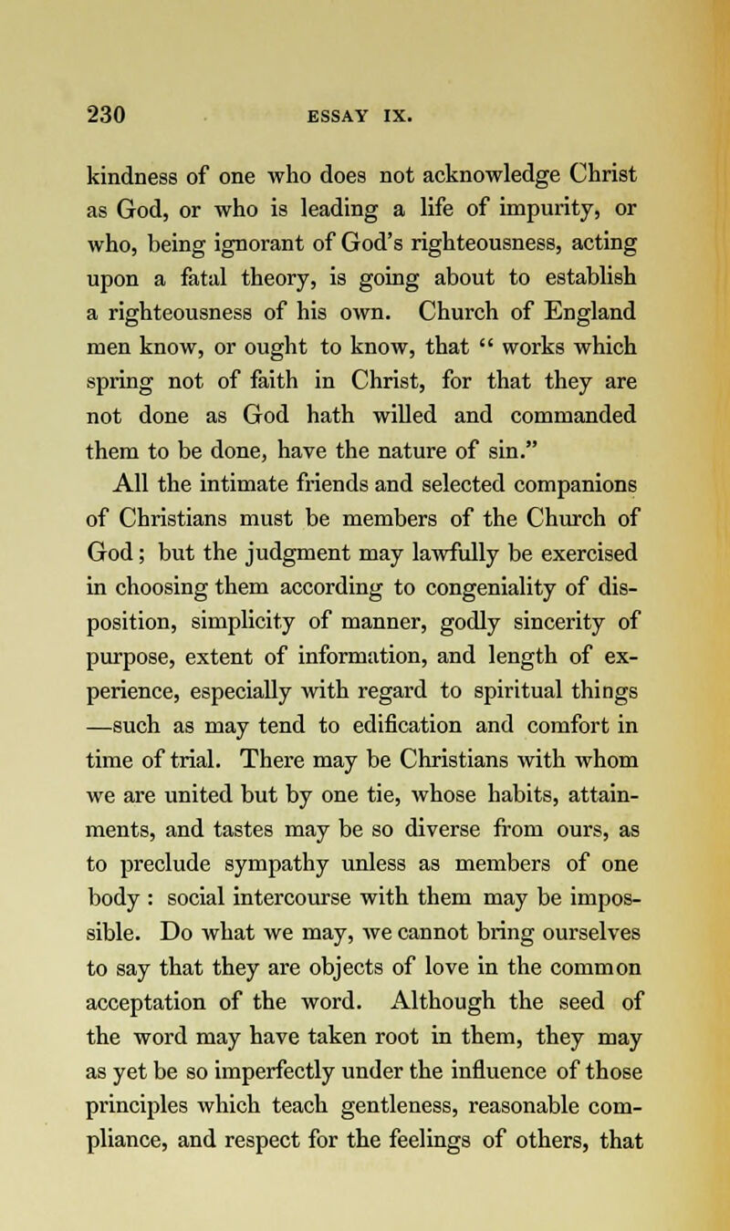 kindness of one who does not acknowledge Christ as God, or who is leading a life of impurity, or who, being ignorant of God's righteousness, acting upon a fatal theory, is going about to establish a righteousness of his own. Church of England men know, or ought to know, that  works which spring not of faith in Christ, for that they are not done as God hath willed and commanded them to be done, have the nature of sin. All the intimate friends and selected companions of Christians must be members of the Church of God; but the judgment may lawfully be exercised in choosing them according to congeniality of dis- position, simplicity of manner, godly sincerity of purpose, extent of information, and length of ex- perience, especially with regard to spiritual things —such as may tend to edification and comfort in time of trial. There may be Christians with whom we are united but by one tie, whose habits, attain- ments, and tastes may be so diverse from ours, as to preclude sympathy unless as members of one body : social intercourse with them may be impos- sible. Do what we may, we cannot bring ourselves to say that they are objects of love in the common acceptation of the word. Although the seed of the word may have taken root in them, they may as yet be so imperfectly under the influence of those principles which teach gentleness, reasonable com- pliance, and respect for the feelings of others, that