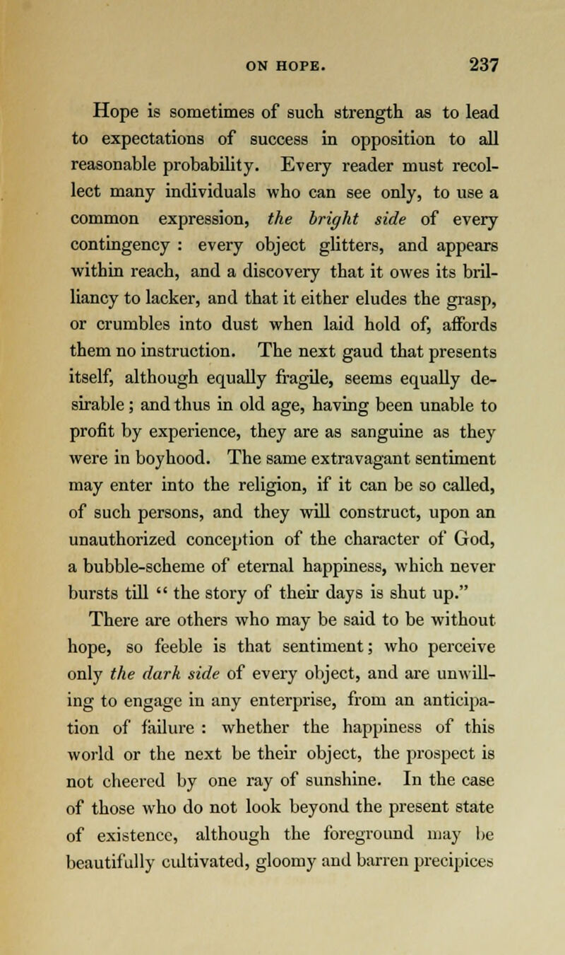 Hope is sometimes of such strength as to lead to expectations of success in opposition to all reasonable probability. Every reader must recol- lect many individuals who can see only, to use a common expression, the bright side of every contingency : every object glitters, and appears within reach, and a discovery that it owes its bril- liancy to lacker, and that it either eludes the grasp, or crumbles into dust when laid hold of, affords them no instruction. The next gaud that presents itself, although equally fragile, seems equally de- sirable ; and thus in old age, having been unable to profit by experience, they are as sanguine as they were in boyhood. The same extravagant sentiment may enter into the religion, if it can be so called, of such persons, and they will construct, upon an unauthorized conception of the character of God, a bubble-scheme of eternal happiness, which never bursts till  the story of their days is shut up. There are others who may be said to be without hope, so feeble is that sentiment; who perceive only the dark side of every object, and are unwill- ing to engage in any enterprise, from an anticipa- tion of failure : whether the happiness of this world or the next be their object, the prospect is not cheered by one ray of sunshine. In the case of those who do not look beyond the present state of existence, although the foreground may be beautifully cultivated, gloomy and barren precipices