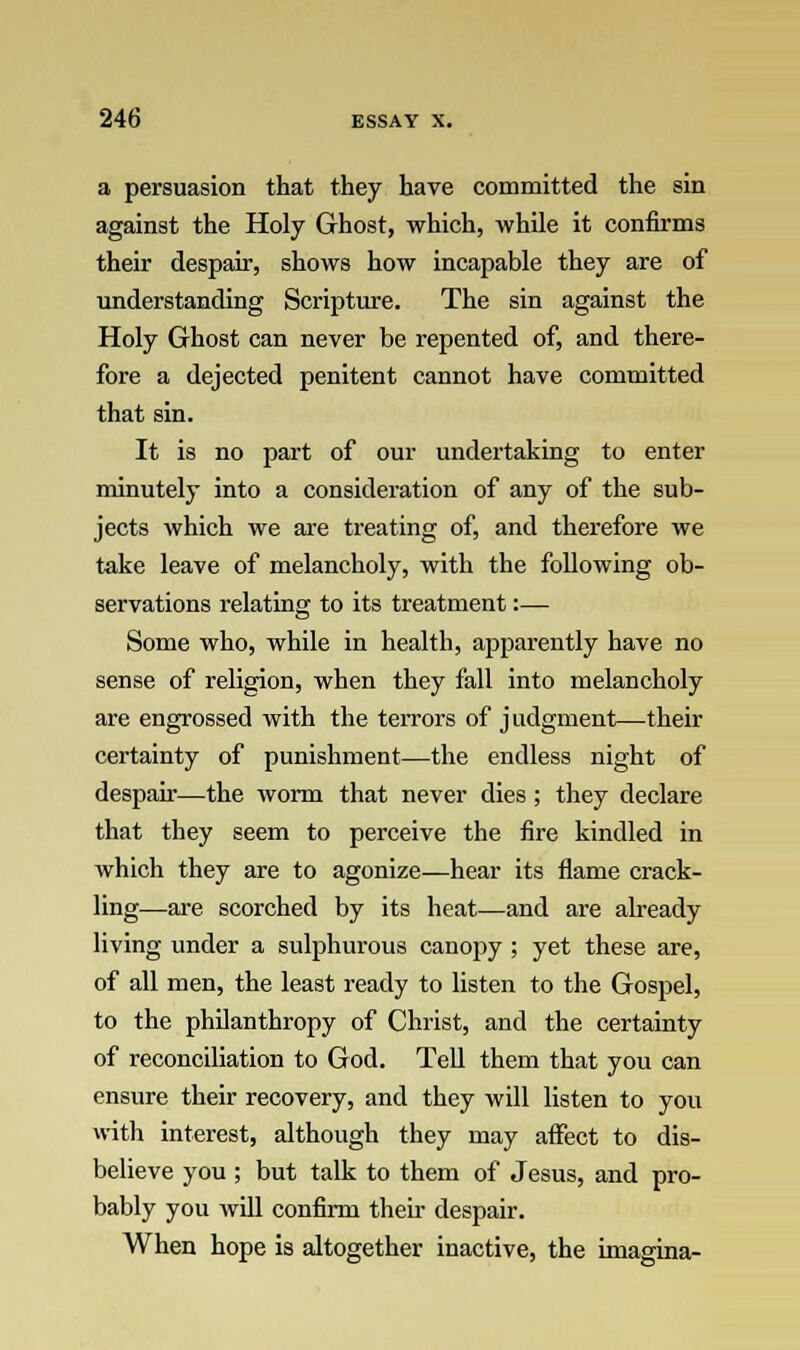 a persuasion that they have committed the sin against the Holy Ghost, which, while it confirms their despair, shows how incapable they are of understanding Scripture. The sin against the Holy Ghost can never be repented of, and there- fore a dejected penitent cannot have committed that sin. It is no part of our undertaking to enter minutely into a consideration of any of the sub- jects which we are treating of, and therefore we take leave of melancholy, with the following ob- servations relating to its treatment:— Some who, while in health, apparently have no sense of religion, when they fall into melancholy are engrossed with the terrors of judgment—their certainty of punishment—the endless night of despair—the worm that never dies; they declare that they seem to perceive the fire kindled in which they are to agonize—hear its flame crack- ling—are scorched by its heat—and are already living under a sulphurous canopy ; yet these are, of all men, the least ready to listen to the Gospel, to the philanthropy of Christ, and the certainty of reconciliation to God. Tell them that you can ensure their recovery, and they will listen to you with interest, although they may affect to dis- believe you ; but talk to them of Jesus, and pro- bably you will confirm their despair. When hope is altogether inactive, the imagina-