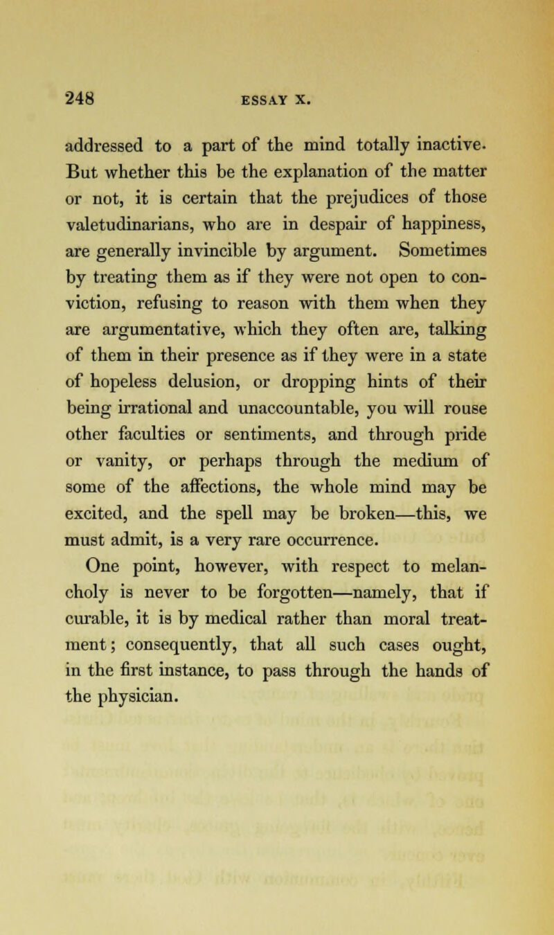 addressed to a part of the mind totally inactive. But whether this be the explanation of the matter or not, it is certain that the prejudices of those valetudinarians, who are in despair of happiness, are generally invincible by argument. Sometimes by treating them as if they were not open to con- viction, refusing to reason with them when they are argumentative, which they often are, talking of them in their presence as if they were in a state of hopeless delusion, or dropping hints of their being irrational and unaccountable, you will rouse other faculties or sentiments, and through pride or vanity, or perhaps through the medium of some of the affections, the whole mind may be excited, and the spell may be broken—this, we must admit, is a very rare occurrence. One point, however, with respect to melan- choly is never to be forgotten—namely, that if curable, it is by medical rather than moral treat- ment; consequently, that all such cases ought, in the first instance, to pass through the hands of the physician.