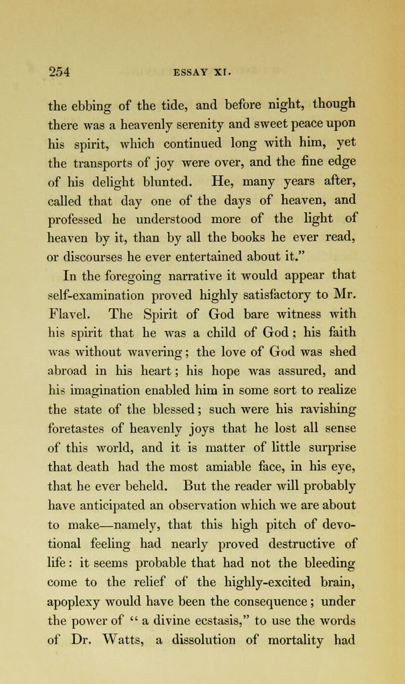 the ebbing of the tide, and before night, though there was a heavenly serenity and sweet peace upon his spirit, which continued long with him, yet the transports of joy were over, and the fine edge of his delight blunted. He, many years after, called that day one of the days of heaven, and professed he understood more of the light of heaven by it, than by all the books he ever read, or discourses he ever entertained about it. In the foregoing narrative it would appear that self-examination proved highly satisfactory to Mr. Flavel. The Spirit of God bare witness with his spirit that he was a child of God: his faith was without wavering; the love of God was shed abroad in his heart; his hope was assured, and his imagination enabled him in some sort to realize the state of the blessed; such were his ravishing foretastes of heavenly joys that he lost all sense of this world, and it is matter of little surprise that death had the most amiable face, in his eye, that he ever beheld. But the reader will probably have anticipated an observation which we are about to make—namely, that this high pitch of devo- tional feeling had nearly proved destructive of life: it seems probable that had not the bleeding come to the relief of the highly-excited brain, apoplexy would have been the consequence; under the power of a divine ecstasis, to use the words of Dr. Watts, a dissolution of mortality had