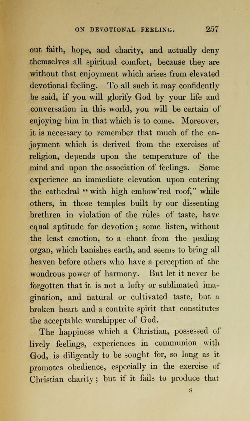 out faith, hope, and charity, and actually deny themselves all spiritual comfort, because they are without that enjoyment which arises from elevated devotional feeling. To all such it may confidently be said, if you will glorify God by your life and conversation in this world, you will be certain of enjoying him in that which is to come. Moreover, it is necessary to remember that much of the en- joyment which is derived from the exercises of religion, depends upon the temperature of the mind and upon the association of feelings. Some experience an immediate elevation upon entering the cathedi-al with high embow'red roof, while others, in those temples built by our dissenting brethren in violation of the rules of taste, have equal aptitude for devotion; some listen, without the least emotion, to a chant from the pealing organ, which banishes earth, and seems to bring all heaven before others who have a perception of the wondrous power of harmony. But let it never be forgotten that it is not a lofty or sublimated ima- gination, and natural or cultivated taste, but a broken heart and a contrite spirit that constitutes the acceptable worshipper of God. The happiness which a Christian, possessed of lively feelings, experiences in communion with God, is diligently to be sought for, so long as it promotes obedience, especially in the exercise of Christian charity; but if it fails to produce that