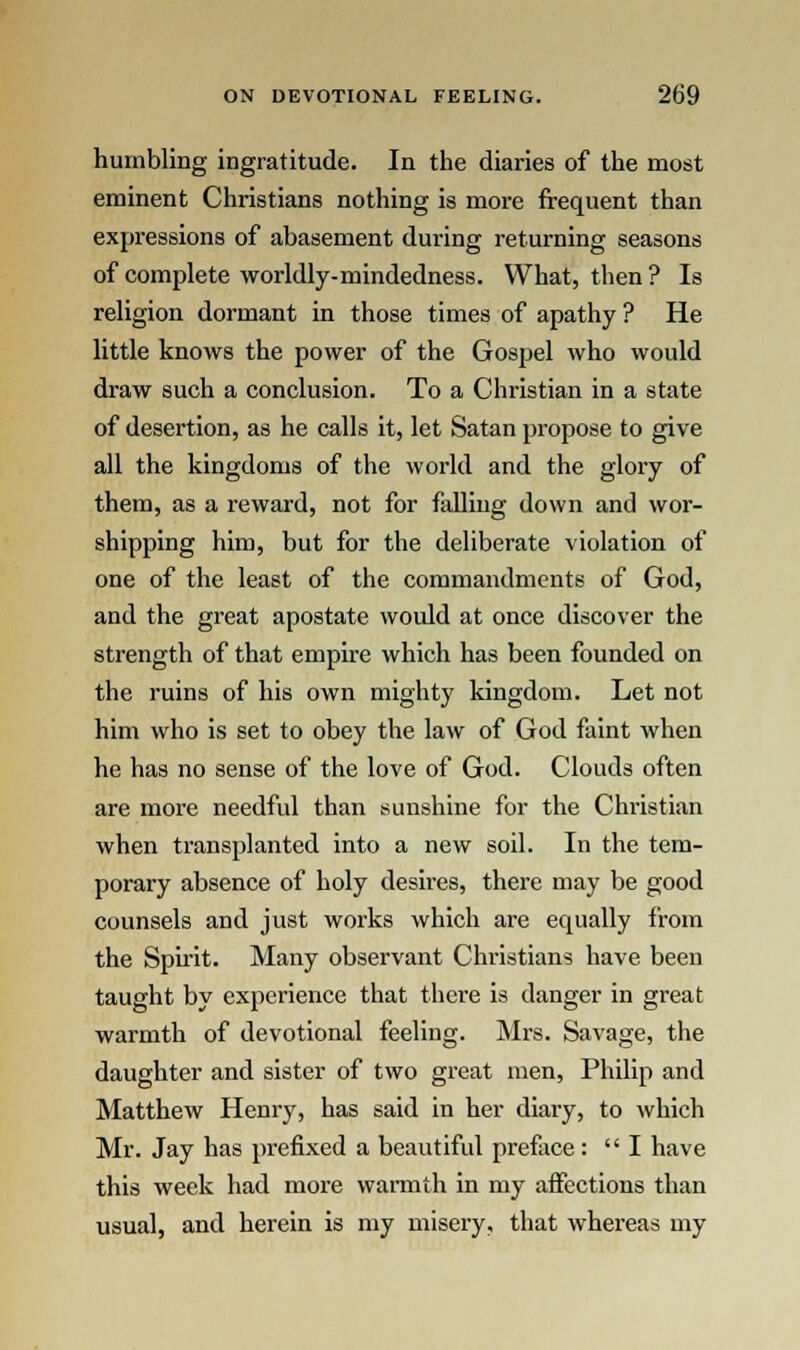 humbling ingratitude. In the diaries of the most eminent Christians nothing is more frequent than expressions of abasement during returning seasons of complete worldly-mindedness. What, then ? Is religion dormant in those times of apathy ? He little knows the power of the Gospel who would draw such a conclusion. To a Christian in a state of desertion, as he calls it, let Satan propose to give all the kingdoms of the world and the glory of them, as a reward, not for falling down and wor- shipping him, but for the deliberate violation of one of the least of the commandments of God, and the great apostate would at once discover the strength of that empire which has been founded on the ruins of his own mighty kingdom. Let not him who is set to obey the law of God faint when he has no sense of the love of God. Clouds often are more needful than sunshine for the Christian when ti-ansplanted into a new soil. In the tem- porary absence of holy desires, there may be good counsels and just works which are equally from the Spirit. Many observant Christians have been taught by experience that there is danger in great warmth of devotional feeling. Mrs. Savage, the daughter and sister of two great men, Philip and Matthew Henry, has said in her diary, to which Mr. Jay has prefixed a beautiful preface: I have this week had more warmth in my affections than usual, and herein is my misery, that whereas my