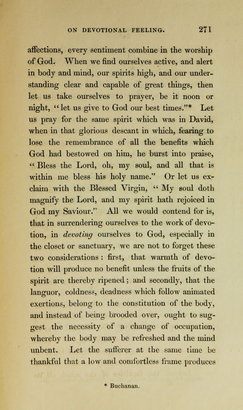 affections, every sentiment combine in the worship of God. When we find ourselves active, and alert in body and mind, our spirits high, and our under- standing clear and capable of great things, then let us take ourselves to prayer, be it noon or night, let us give to God our best times.* Let us pray for the same spirit which was in David, when in that glorious descant in which, fearing to lose the remembrance of all the benefits which God had bestowed on him, he burst into praise,  Bless the Lord, oh, my soul, and all that is within me bless his holy name. Or let us ex- claim with the Blessed Virgin,  My soul doth magnify the Lord, and my spirit hath rejoiced in God my Saviour. All we would contend for is, that in surrendering ourselves to the work of devo- tion, in devoting ourselves to God, especially in the closet or sanctuary, we are not to forget these two considerations : first, that warmth of devo- tion will produce no benefit unless the fruits of the spirit are thereby ripened; and secondly, that the languor, coldness, deadness which follow animated exertions, belong to the constitution of the body, and instead of being brooded over, ought to sug- gest the necessity of a change of occupation, whereby the body may be refreshed and the mind unbent. Let the sufferer at the same time be thankful that a low and comfortless frame produces * Buchanan.