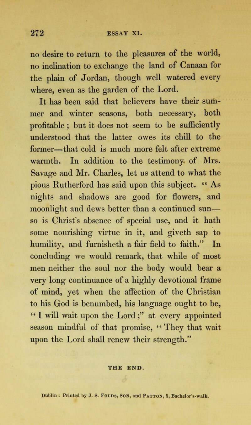 no desire to return to the pleasures of the world, no inclination to exchange the land of Canaan for the plain of Jordan, though well watered every where, even as the garden of the Lord. It has been said that believers have their sum- mer and winter seasons, both necessary, both profitable ; but it does not seem to be sufficiently understood that the latter owes its chill to the former—that cold is much more felt after extreme warmth. In addition to the testimony of Mrs. Savage and Mr. Charles, let us attend to what the pious Rutherford has said upon this subject.  As nights and shadows are good for flowers, and moonlight and dews better than a continued sun-— so is Christ's absence of special use, and it hath some nourishing virtue in it, and giveth sap to humility, and furnisheth a fair field to faith. In concluding we would remark, that while of most men neither the soul nor the body would bear a very long continuance of a highly devotional frame of mind, yet when the affection of the Christian to his God is benumbed, his language ought to be,  I will wait upon the Lord ; at every appointed season mindful of that promise,  They that wait upon the Lord shall renew their strength. THE END. Dublin : Printed hy J. S. Folds, Son, and Patton, 5, Bachelor's-walk.