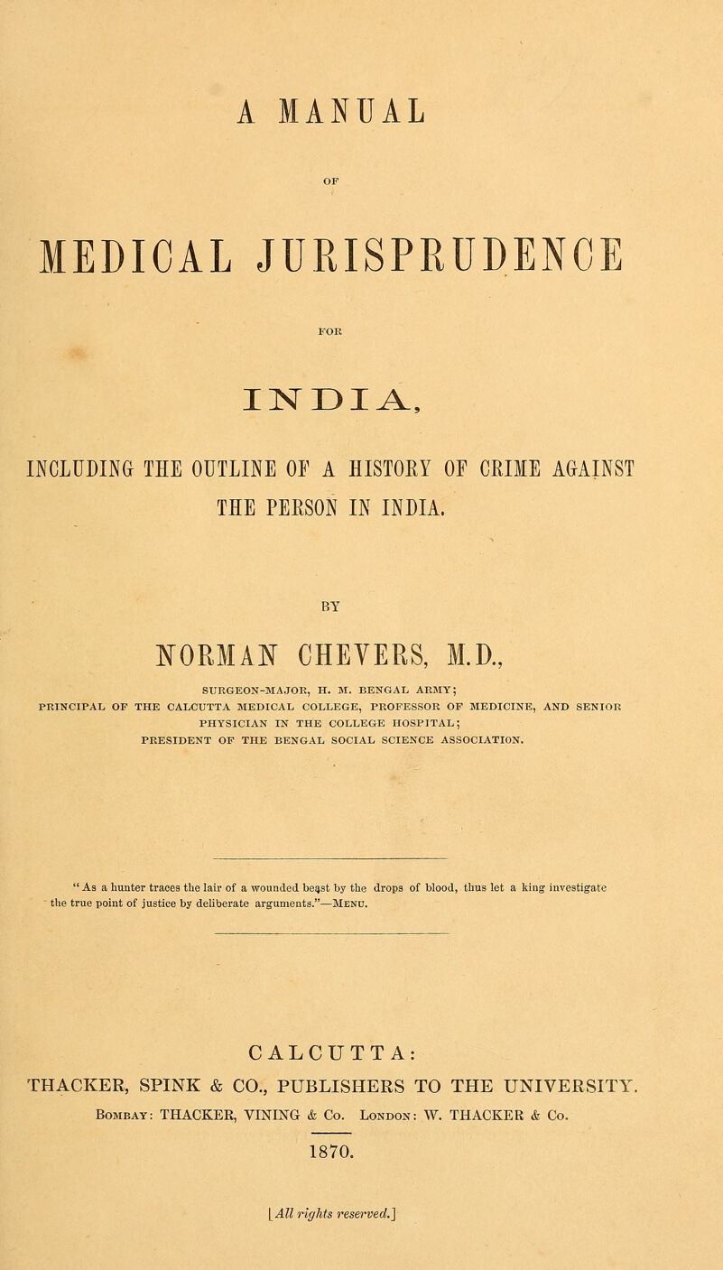 A MANUAL MEDICAL JURISPRUDENCE INDIA, INCLUDING THE OUTLINE OF A HISTORY OF CRIME AGAINST THE PEBSON IN INDIA. BY NORMAN CHEVERS, M.D., SURGEON-MA JOE, H. M. BENGAL ARMY; PRINCIPAL OF THE CALCUTTA MEDICAL COLLEGE, PROFESSOR OF MEDICINE, AND SENIOR PHYSICIAN IN THE COLLEGE HOSPITAL; PRESIDENT OF THE BENGAL SOCIAL SCIENCE ASSOCIATION. As a hunter traces the lair of a wounded beast by the drops of blood, thus let a king investigate the true point of justice by deliberate arguments.—Menu. CALCUTTA: THACKER, SPINK & CO., PUBLISHERS TO THE UNIVERSITY Bombay: THACKER, VINING & Co. London: W. THACKER & Co. 1870. [All rights reserved.]