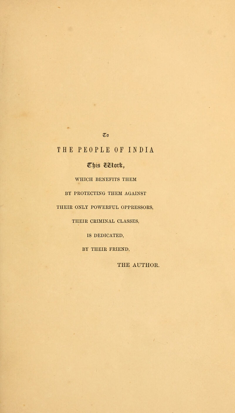 THE PEOPLE OF INDIA WHICH BENEFITS THEM BY PROTECTING THEM AGAINST THEIR ONLY POWERFUL OPPRESSORS, THEIR CRIMLNAL CLASSES, IS DEDICATED, BY THEIR FRIEND, THE AUTHOR.