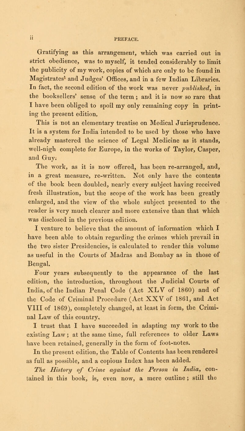 » PREFACE. Gratifying as this arrangement, which was carried out in strict obedience, was to myself, it tended considerably to limit the publicity of my work, copies of which are only to be found in Magistrates1 and Judges' Offices, and in a few Indian Libraries. In fact, the second edition of the work was never published, in the booksellers' sense of the term ; and it is now so rare that I have been obliged to spoil my only remaining copy in print- ing the present edition, This is not an elementary treatise on Medical Jurisprudence. It is a system for India intended to be used by those who have already mastered the science of Legal Medicine as it stands, well-nigh complete for Europe, in the works of Taylor, Casper, and Guy: The work, as it is now offered, has been re-arranged, and, in a great measure, re-written. Not only have the contents of the book been doubled, nearly every subject having received fresh illustration, but the scope of the work has been greatly enlarged, and the view of the whole subject presented to the reader is very much clearer and more extensive than that which was disclosed in the previous edition. I venture to believe that the amount of information which I have been able to obtain regarding the crimes which prevail in the two sister Presidencies, is calculated to render this volume as useful in the Courts of Madras and Bombay as in those of Bengal. Four years subsequently to the appearance of the last edition, the introduction, throughout the Judicial Courts of India, of the Indian Penal Code (Act XLV of 1860) and of the Code of Criminal Procedure (Act XXV of 1861, and Act VIII of 1869), completely changed, at least in form, the Crimi- nal Law of this country. I trust that I have succeeded in adapting my work to the existing Law; at the same time, full references to older Laws have been retained, generally in the form of foot-notes. In the present edition, the Table of Contents has been rendered as full as possible, and a copious Index has been added. The History of Crime against the Person in India, con- tained in this book, is, even now, a mere outline; still the