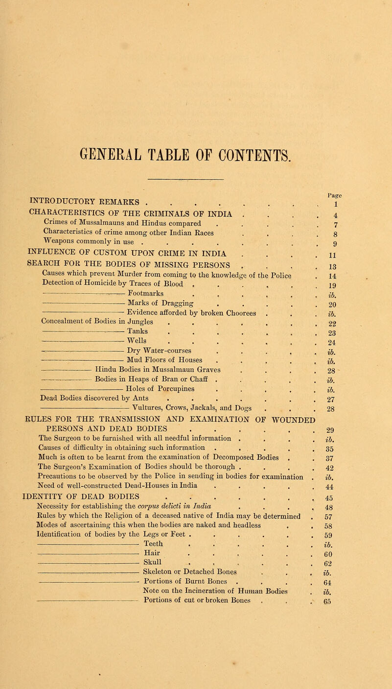 GENERAL TABLE OF CONTENTS. INTRODUCTORY REMARKS CHARACTERISTICS OP THE CRIMINALS OF INDIA . Crimes of Mussalmauns and Hindus compared Characteristics of crime among other Indian Races Weapons commonly in use ..... INFLUENCE OF CUSTOM UPON CRIME IN INDIA . SEARCH FOR THE BODIES OF MISSING PERSONS . Causes which prevent Murder from coming to the knowledge of the Detection of Homicide by Traces of Blood . : Footmarks — Marks of Dragging . Evidence afforded by broken Choorees Concealment of Bodies in Jungles .... = Tanks .... Wells .... Dry Water-courses Mud Floors of Houses Hindu Bodies in Mussalmaun Graves ■— Bodies in Heaps of Bran or Chaff . Holes of Porcupines Dead Bodies discovered by Ants .... — Vultures, Crows, Jackals, and Dogs RULES FOR THE TRANSMISSION AND EXAMINATION OF Police WOUNDED PERSONS AND DEAD BODIES The Surgeon to be furnished with all needful information . Causes of difficulty in obtaining such information . . Much is often to be learnt from the examination of Decomposed Bodies The Surgeon's Examination of Bodies should be thorough . Precautions to be observed by the Police in sending in bodies for examination Need of well-constructed Dead-Houses in India IDENTITY OF DEAD BODIES .... Necessity for establishing the corpus delicti in India Rules by which the Religion of a deceased native of India may be determined Modes of ascertaining this when the bodies are naked and headless Identification of bodies by the Legs or Feet . Teeth Hair Skull Skeleton or Detached Bones Portions of Burnt Bones Note on the Incineration of Human Bodies Portions of cut or broken Bones 1 4 7 8 9 11 13 14 19 ib. 20 ib. 22 23 24 ib. ib. 28- 27 28 29 ib. 35 37 42 ib. 44 45 48 57 58 59 ib. 60 62 ib. 64 ib. 65