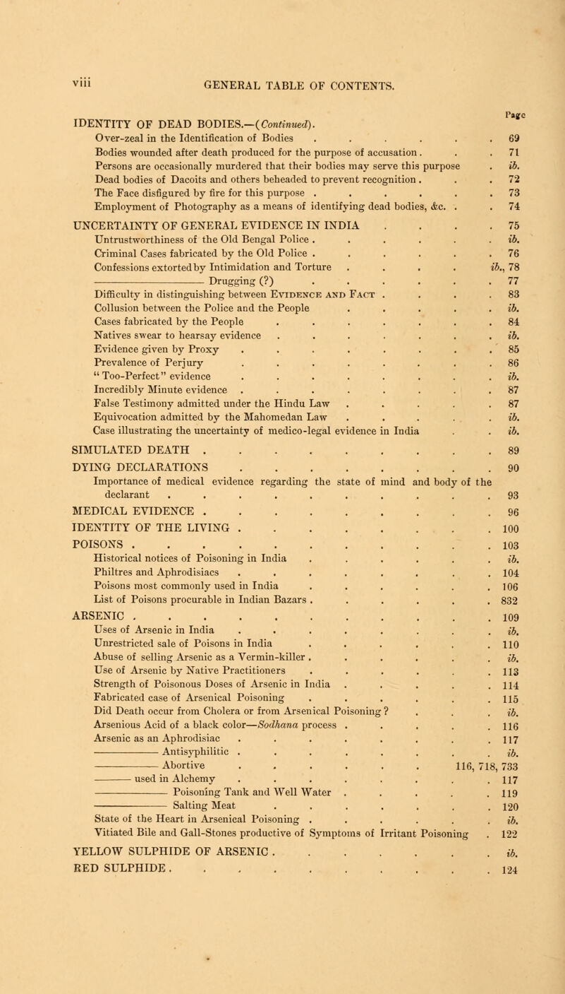 mind and body of the IDENTITY OF DEAD BODIES— {Continued). Over-zeal in the Identification of Bodies Bodies wounded after death produced for the purpose of accusation Persons are occasionally murdered that their bodies may serve this purpo Dead bodies of Dacoits and others beheaded to prevent recognition The Face disfigured by fire for this purpose . Employment of Photography as a means of identifying dead bodies, &c. UNCERTAINTY OF GENERAL EVIDENCE IN INDIA Untrustworthiness of the Old Bengal Police . Criminal Cases fabricated by the Old Police . Confessions extorted by Intimidation and Torture Drugging (?) Difficulty in distinguishing between Evidence and Fact Collusion between the Police and the People Cases fabricated by the People Natives swear to hearsay evidence Evidence given by Proxy Prevalence of Perjury  Too-Perfect evidence Incredibly Minute evidence False Testimony admitted under the Hindu Law Equivocation admitted by the Mahomedan Law Case illustrating the uncertainty of medico-legal evidence in India SIMULATED DEATH DYING DECLARATIONS .... Importance of medical evidence regarding the state of declarant ...... MEDICAL EVIDENCE IDENTITY OF THE LIVING .... POISONS Historical notices of Poisoning in India Philtres and Aphrodisiacs .... Poisons most commonly used in India List of Poisons procurable in Indian Bazars . ARSENIC Uses of Arsenic in India .... Unrestricted sale of Poisons in India Abuse of selling Arsenic as a Vermin-killer . Use of Arsenic by Native Practitioners Strength of Poisonous Doses of Arsenic in India Fabricated case of Arsenical Poisoning Did Death occur from Cholera or from Arsenical Poisoning Arsenious Acid of a black color—Sodhana process . Arsenic as an Aphrodisiac .... Antisyphilitic .... Abortive .... used in Alchemy .... Poisoning Tank and Well Water Salting Meat State of the Heart in Arsenical Poisoning . Vitiated Bile and Gall-Stones productive of Symptoms of YELLOW SULPHIDE OF ARSENIC . RED SULPHIDE Irritant Poison 116, ing Pagfc 69 71 ib. 72 73 74 75 ib. 76 ib., 78 77 83 ib. 84 ib. 85 86 ib. 87 87 ib. ib. 89 90 93 96 100 103 ib. 104 106 832 109 ib. 110 ib. 113 114 115 ib. 116 117 ib. 718, 733 117 119 120 ib. 122 ib. 124