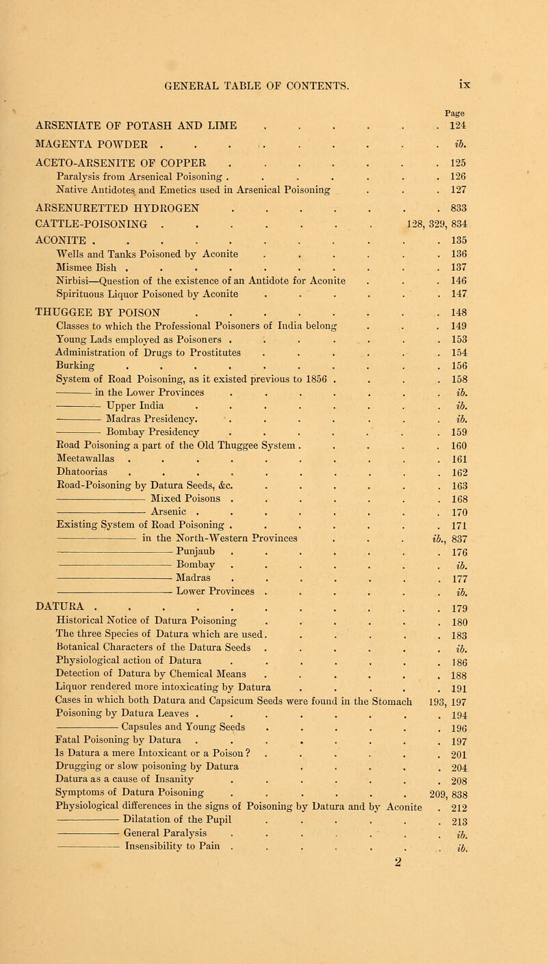 ARSENIATE OF POTASH AND LIME MAGENTA POWDER . . . i. . ' ACETO-ARSENITE OF COPPER .... Paralysis from Arsenical Poisoning .... Native Antidotes and Emetics used in Arsenical Poisoning ARSENURETTED HYDROGEN CATTLE-POISONING ACONITE Wells and Tanks Poisoned by Aconite Mismee Bish ...... Nirbisi—Question of the existence of an Antidote for Aconite Spirituous Liquor Poisoned by Aconite THUGGEE BY POISON .... Classes to which the Professional Poisoners of India belong Young Lads employed as Poisoners . Administration of Drugs to Prostitutes Burking ...... System of Road Poisoning, as it existed previous to 1856 in the Lower Provinces Upper India .... Madras Presidency. Bombay Presidency Road Poisoning a part of the Old Thuggee System . Meetawallas ...... Dhatoorias ...... Road-Poisoning by Datura Seeds, &c. Mixed Poisons . Arsenic .... Existing System of Road Poisoning . in the North-Western Provinces Punjaub Bombay Madras Lower Provinces . DATURA Historical Notice of Datura Poisoning The three Species of Datura which are used. Botanical Characters of the Datura Seeds Physiological action of Datura Detection of Datura by Chemical Means Liquor rendered more intoxicating by Datura Cases in which both Datura and Capsicum Seeds were found in the Poisoning by Datura Leaves .... Capsules and Young Seeds Fatal Poisoning by Datura .... Is Datura a mere Intoxicant or a Poison ? Drugging or slow poisoning by Datura Datura as a cause of Insanity Symptoms of Datura Poisoning Physiological differences in the signs of Poisoning by Datura and Dilatation of the Pupil ■ General Paralysis Insensibility to Pain . 128, Stomach by Aconite 124 . 125 . 126 . 127 . 833 329, 834 135 136 137 146 147 148 149 153 154 156 158 ib. ib. ib. 159 160 161 162 163 168 170 171 837 176 ib. 177 ib. 179 180 183 ib. 186 188 191 193, 197 194 196 197 201 204 208 209, 838 212 213 ib. ib.