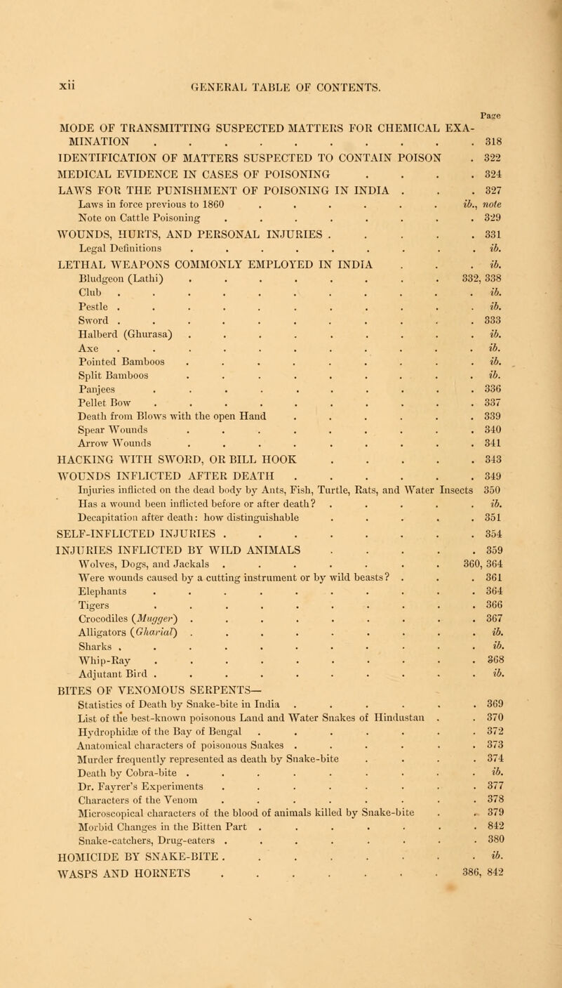 Pa?c MODE OF TRANSMITTING SUSPECTED MATTERS FOR CHEMICAL EXA- MINATION 318 IDENTIFICATION OF MATTERS SUSPECTED TO CONTAIN POISON . 322 MEDICAL EVIDENCE IN CASES OF POISONING . . . .324 LAWS FOR THE PUNISHMENT OF POISONING IN INDIA . . .327 Laws in force previous to 1860 ...... ib., note Note on Cattle Poisoning ........ 329 WOUNDS, HURTS, AND PERSONAL INJURIES . .331 Legal Definitions ...... LETHAL WEAPONS COMMONLY EMPLOYED IN INDIA Bludgeon (Lathi) ...... Club Pestle ........ Sword ........ Halberd (Ghurasa) ...... Axe ........ Pointed Bamboos ...... Split Bamboos ...... Panjees ....... Pellet Bow ....... Death from Blows with the open Hand Spear Wounds ...... Arrow Wounds ...... HACKING WITH SWORD, OR BILL HOOK WOUNDS INFLICTED AFTER DEATH Injuries inflicted on the dead body by Ants, Fish, Turtle, Rats, and Water Insects Has a wound been inflicted before or after death? Decapitation after death: how distinguishable SELF-INFLICTED INJURIES INJURIES INFLICTED BY WILD ANIMALS Wolves, Dogs, and Jackals ..... Were wounds caused by a cutting instrument or by wild beasts ? Elephants Tigers Crocodiles {Mugger) Alligators (Gharial) Sharks . Whip-Ray Adjutant Bird . BITES OF VENOMOUS SERPENTS— Statistics of Death by Snake-bite in India List of tlie best-known poisonous Land and Water Snakes of Hindustan Hydrophidae of the Bay of Bengal Anatomical characters of poisonous Snakes Murder frequently represented as death by Snake-bite Death by Cobra-bite ...... Dr. Fayrer's Experiments ..... Characters of the Venom ..... Microscopical characters of the blood of animals killed by Snake-b Morbid Changes in the Bitten Part .... Snake-catchers, Drug-eaters ..... HOMICIDE BY SNAKE-BITE WASPS AND HORNETS 386, 842 332, 338 ib. ib. 333 336 337 339 340 341 343 349 350 ib. 351 354 359 360, 364 361 364 366 367 ib. ib. 368 369 370 372 373 374 ib. 377 378 379 842 380
