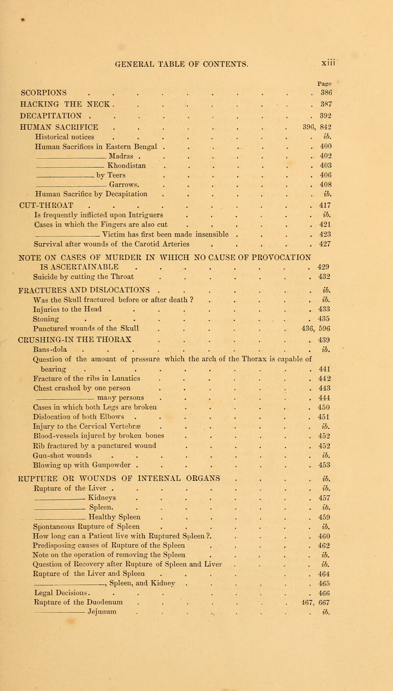 SCORPIONS HACKING THE NECK. DECAPITATION . HUMAN SACRIFICE Historical notices Human Sacrifices in Eastern Bengal Madras . Khondistan by Teers Garrows. ch of the Thorax is ca Human Sacrifice by Decapitation CUT-THROAT Is frequently inflicted upon Intriguers Cases in which the Fingers are also cut . Victim has first been made insensible Survival after wounds of the Carotid Arteries NOTE ON CASES OF MURDER EST WHICH NO CAUSE OF PI IS ASCERTAINABLE Suicide by cutting the Throat FRACTURES AND DISLOCATIONS . Was the Skull fractured before or after death ? Injuries to the Head Stoning ..... Punctured wounds of the Skull CRUSHING-IN THE THORAX Bans-dola ..... Question of the amount of pressure which the ar bearing ..... Fracture of the ribs in Lunatics Chest crushed by one person many persons Cases in which both Legs are broken Dislocation of both Elbows Injury to the Cervical Vertebras Blood-vessels injured by broken bones Rib fractured by a punctured wound Gun-shot wounds .... Blowing up with Gunpowder . RUPTURE OR WOUNDS OF INTERNAL ORGANS Rupture of the Liver . Kidneys Spleen. Healthy Spleen Spontaneous Rupture of Spleen How long can a Patient live with Ruptured Spleen ?. Predisposing causes of Rupture of the Spleen Note on the operation of removing the Spleen Question of Recovery after Rupture of Spleen and Liver Rupture of the Liver and Spleen . —, Spleen, and Kidney Legal Decisions.... Rupture of the Duodenum .... Jejunum AT ION Page . 386 . 387 . 392 396, 842 . ib. . 400 . 402 . 403 . 406 . 408 . ib. . 417 . ib. . 421 . 423 . 427 436, pable of 429 432 467, 433 435 596 439 ib. 441 442 443 444 450 451 ib. 452 452 ib. 453 ib. ib. 457 ib. 459 ib. 460 462 ib. ib. 464 465 466 667