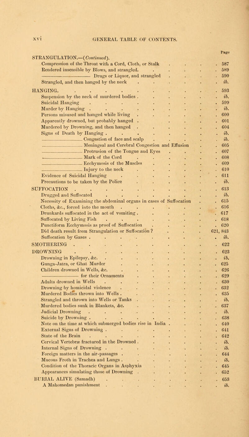 Page STRANGULATION.—{Continued). Compression of the Throat with a Cord, Cloth, or Stalk .... 587 Rendered insensible by Blows, and strangled. ..... 589 Drugs or Liquor, and strangled .... 590 Strangled, and then hanged by the neck . . . . . ib. HANGING. 593 Suspension by the neck of murdered bodies . . . . . . ib. Suicidal Hanging ......... 599 Murder by Hanging ......... ib. Persons misused and hanged while living ...... 600 Apparently drowned, but probably hanged . . . . .601 Murdered by Drowning, and then hanged ...... 604 Signs of Death by Hanging ....... . ib. Congestion of face and scalp ..... ib. Meningeal and Cerebral Congestion and Effusion . . 605 Protrusion of the Tongue and Eyes .... 607 - Mark of the Cord . .... 608 Ecchymosis of the Muscles ..... 609 Injury to the neck . ..... 610 Evidence of Suicidal Hanging . . . . . . .611 Precautions to be taken by the Police . . . ib. SUFFOCATION 613 Drugged and Suffocated . . . . . . . . ib. Necessity of Examining the abdominal organs in cases of Suffocation . .615 Cloths, &c, forced into the mouth ....... 616 Drunkards suffocated in the act of vomiting . . . . . .617 Suffocated by Living Fish . . . . . . . .618 Punctiform Ecchymosis as proof of Suffocation ..... 620 Did death result frem Strangulation or Suffocation ? . . . 621, 843 Suffocation by Gases ......... ib. SMOTHERING 622 DROWNING '. . .623 Drowning in Epilepsy, &c. . ....... ib. Gunga-Jatra, or Ghat Murder ....... 625 Children drowned in Wells, &c. ...... . 626 for their Ornaments ...... 629 Adults drowned in Wells ........ 630 Drowning by homicidal violence ....... 632 Murdered Bodies thrown into Wells ....... 635 Strangled and thrown into Wells or Tanks . . . . . . ib. Murdered bodies sunk in Blankets, &c. ...... 637 Judicial Drowning ......... ib. Suicide by Drowning ......... 638 Note on the time at which submerged bodies rise in India .... 640 External Signs of Drowning ........ 641 State of the Brain ......... 642 Cervical Vertebra? fractured in the Drowned . . . . . . ib. Internal Signs of Drowning ......... ib. Foreign matters in the air-passages ....... 644 Mucous Froth in Trachea and Lungs. . . . . . . ib. Condition of the Thoracic Organs in Asphyxia ..... 645 Appearances simulating those of Drowning . ..... 652 BURIAL ALIVE (Samadh) 653 A Mahomedan punishment ........ ib.