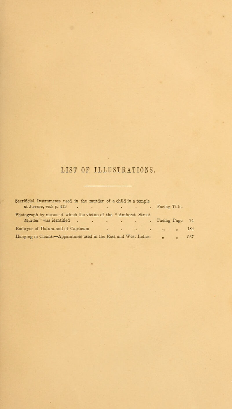 LIST OF ILLUSTKATIONS. Sacrificial Instruments used in the murder of a child in a temple at Jessore, tide p. 413 . . .... Facing Title. Photograph by means of which the victim of the  Amherst Street Murder was identified ...... Facing Page 74 Embryos of Datura and of Capsicum . . . „ ,, 184 Hanging in Chains.—Apparatuses used in the East and West Indies, „ ,. 567