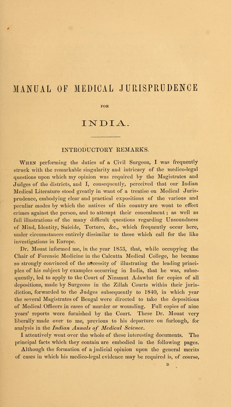 MANUAL OP MEDICAL JURISPRUDENCE INDIA INTRODUCTORY REMARKS. When performing the duties of a Civil Surgeon, I was frequently struck with the remarkable singularity and intricacy of the medico-legal questions upon which my opinion was required by the Magistrates and Judges of the districts, and I, consequently, perceived that our Indian Medical Literature stood greatly in want of a treatise on Medical Juris- prudence, embodying clear and practical expositions of the various and peculiar modes by which the natives of this country are wont to effect crimes against the person, and to attempt their concealment ; as well as full illustrations of the many difficult questions regarding Unsoundness of Mind, Identity, Suicide, Torture, &c, which frequently occur here, under circumstances entirely dissimilar to those which call for the like investigations in Europe. Dr. Mouat iuformed me, in the year 1853, that, while occupying the Chair of Forensic Medicine in the Calcutta Medical College, he became so strongly convinced of the necessity of illustrating the leading princi- ples of his subject by examples occurring in India, that he was, subse- quently, led to apply to the Court of Nizamut Adawlut for copies of all depositions, made by Surgeons in the Zillah Courts within their juris- diction, forwarded to the Judges subsequently to 1840, in which year the several Magistrates of Bengal were directed to take the depositions of Medical Officers in cases of murder or wounding. Full copies of nine years' reports were furnished by the Court. These Dr. Mouat very liberally made over to me, previous to his departure on furlough, for analysis in the Indian Annals of Medical Science. I attentively went over the whole of these interesting documents. The principal facts which they contain are embodied in the following pages. Although the formation of a judicial opinion upon the general merits of cases in which his medico-legal evidence may be required is, of course, B