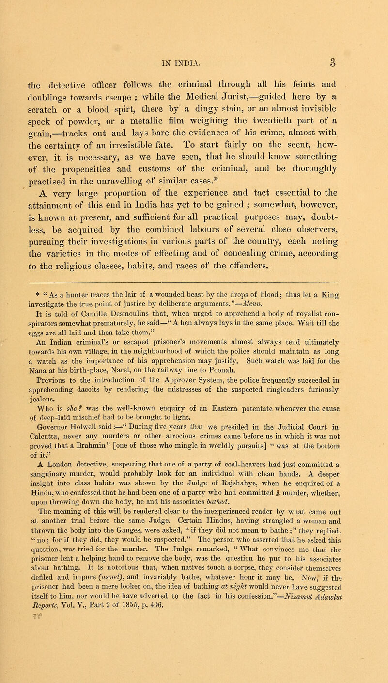 the detective officer follows the criminal through all his feints and doublings towards escape ; while the Medical Jurist,—guided here by a scratch or a blood spirt, there by a diugy staiu, or an almost invisible speck of powder, or a metallic film weighing the twentieth part of a grain,—tracks out and lays bare the evidences of his crime, almost with the certainty of an irresistible fate. To start fairly on the scent, how- ever, it is necessary, as we have seen, that he should know something of the propensities and customs of the criminal, and be thoroughly practised in the unravelling of similar cases.* A very large proportion of the experience and tact essential to the attainment of this end in India has yet to be gained ; somewhat, however, is known at present, and sufficient for all practical purposes may, doubt- less, be acquired by the combined labours of several close observers, pursuing their investigations in various parts of the country, each noting the varieties in the modes of effecting and of concealing crime, according to the religious classes, habits, and races of the offenders. *  As a hunter traces the lair of a -wounded beast by the drops of blood; thus let a King investigate the true point of justice by deliberate arguments.—Menu. It is told of Camille Desmoulins that, when urged to apprehend a body of royalist con- spirators somewhat prematurely, he said— A hen always lays in the same place. Wait till the eggs are all laid and then take them. An Indian criminal's or escaped prisoner's movements almost always tend ultimately towards his own village, in the neighbourhood of which the police should maintain as long a watch as the importance of his apprehension may justify. Such watch was laid for the Nana at his birth-place, Narel, on the railway line to Poonah. Previous to the introduction of the Approver System, the police frequently succeeded in apprehending dacoits by rendering the mistresses of the suspected ringleaders furiously jealous. Who is she 1 was the well-known enquiry of an Eastern potentate whenever the cause of deep-laid mischief had to be brought to light. Governor Holwell said :— During five years that we presided in the Judicial Court in Calcutta, never any murders or other atrocious crimes came before us in which it was not proved that a Brahmin [one of those who mingle in worldly pursuits]  was at the bottom of it. A London detective, suspecting that one of a party of coal-heavers had just committed a sanguinary murder, would probably look for an individual with clean hands. A deeper insight into class habits was shown by the Judge of Kajshahye, when he enquired of a Hindu, who confessed that he had been one of a party who had committed #, murder, whether, upon throwing down the body, he and his associates bathed. The meaning of this will be rendered clear to the inexperienced reader by what came out at another trial before the same Judge. Certain Hindus, having strangled a woman and thrown the body into the Ganges, were asked,  if they did not mean to bathe ; they replied,  no ; for if they did, they would be suspected. The person who asserted that he asked this question, was tried for the murder. The Judge remarked, What convinces me that the prisoner lent a helping hand to remove the body, was the question he put to his associates about bathing. It is notorious that, when natives touch a corpse, they consider themselves defiled and impure (asood), and invariably bathe, whatever hour it may be. Now, if the prisoner had been a mere looker on, the idea of bathing at night would never have suggested itself to him, nor would he have adverted to the fact in his confession.—Nizamut Adawlut Reports, Vol. V., Part 2 of 1855, p. 406.