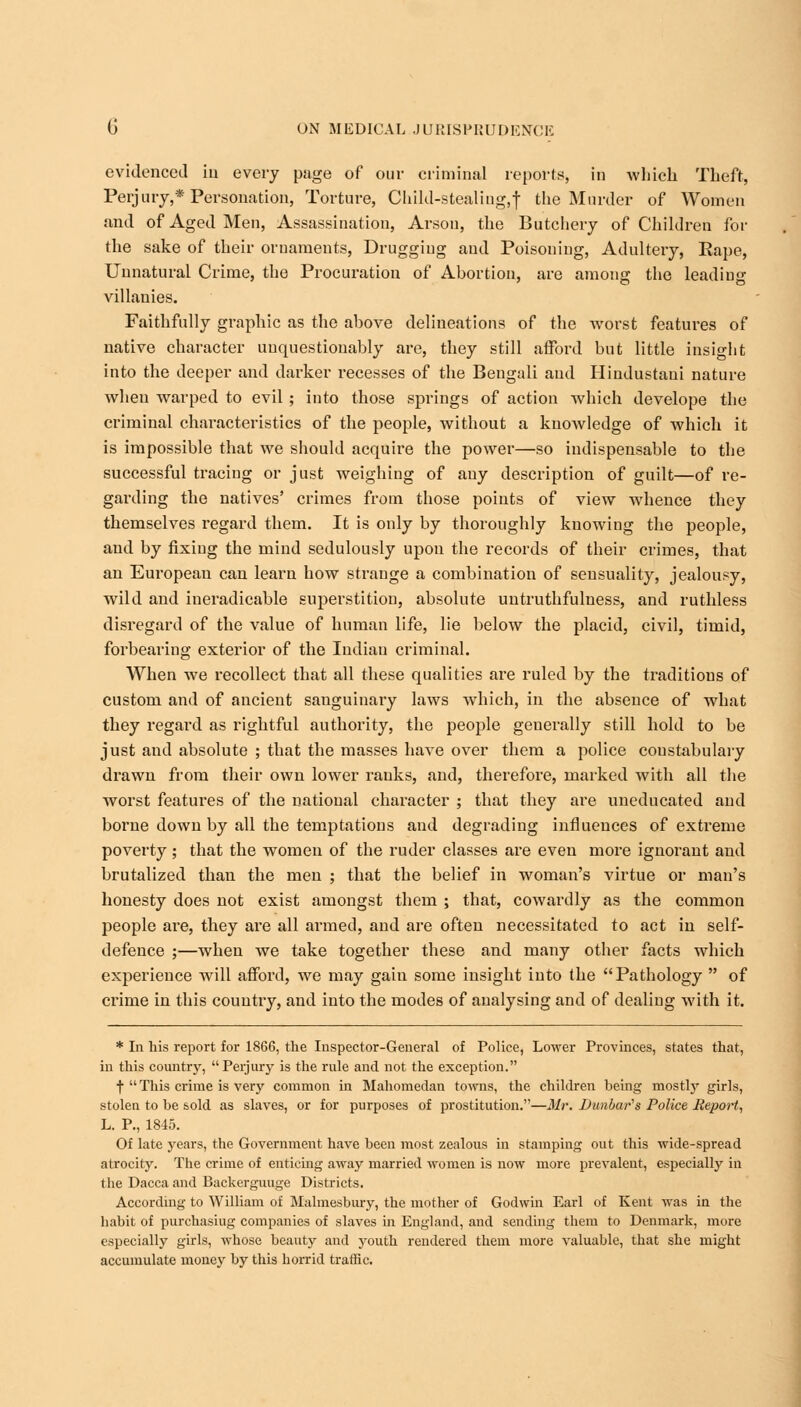 evidenced iu every page of our criminal reports, in which Theft, Perjury,* Personation, Torture, Child-stealiug.t the Murder of Women and of Aged Men, Assassination, Arson, the Butchery of Children for the sake of their ornaments, Drugging and Poisoning, Adultery, Rape, Unnatural Crime, the Procuration of Abortion, are among the leading villanies. Faithfully graphic as the above delineations of the worst features of native character unquestionably are, they still afford but little insight into the deeper and darker recesses of the Bengali and Hindustani nature wheu warped to evil ; into those springs of action which develope the criminal characteristics of the people, without a knowledge of which it is impossible that we should acquire the power—so indispensable to the successful tracing or just weighing of any description of guilt—of re- garding the natives' crimes from those points of view whence they themselves regard them. It is only by thoroughly knowing the people, and by fixing the mind sedulously upon the records of their crimes, that an European can learn how strange a combination of sensuality, jealousy, wild and ineradicable superstition, absolute untruthfulness, and ruthless disregard of the value of human life, lie below the placid, civil, timid, forbearing exterior of the Indian criminal. When we recollect that all these qualities are ruled by the traditions of custom and of ancient sanguinary laws which, in the absence of what they regard as rightful authority, the people generally still hold to be just and absolute ; that the masses have over them a police constabulary drawn from their own lower ranks, and, therefore, marked with all the worst features of the national character ; that they are uneducated and borne down by all the temptations and degrading influences of extreme poverty; that the women of the ruder classes are even more ignorant and brutalized than the men ; that the belief in woman's virtue or man's honesty does not exist amongst them ; that, cowardly as the common people are, they are all armed, and are often necessitated to act in self- defence ;—when we take together these and many other facts which experience will afford, we may gain some insight into the Pathology  of crime in this country, and into the modes of analysing and of dealing with it. * In his report for 1866, the Inspector-General of Police, Lower Provinces, states that, in this country, Perjury is the rule and not the exception. f  This crime is very common in Mahomedan towns, the children being mostly girls, stolen to be sold as slaves, or for purposes of prostitution.—Mr. Dunbar's Police Report, L. P., 1845. Of late years, the Government have been most zealous in stamping out this wide-spread atrocity. The crime of enticing away married women is now more prevalent, especially in the Dacca and Backerguuge Districts. According to William of Malmesbury, the mother of Godwin Earl of Kent was in the habit of purchasiug companies of slaves in England, and sending them to Denmark, more especially girls, whose beauty and youth rendered them more valuable, that she might accumulate money by this horrid traffic.