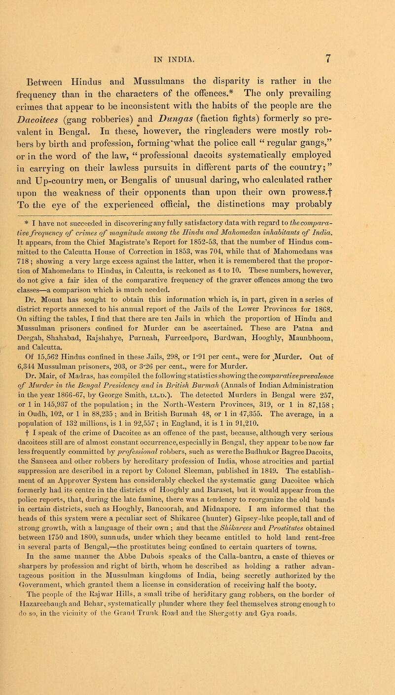 Between Hindus and Mussulmans the disparity is rather in the frequency than in the characters of the offences.* The only prevailing crimes that appear to be inconsistent with the habits of the people are the Daeoitees (gang robberies) and Dung as (faction fights) formerly so pre- valent in Bengal. In these, however, the ringleaders were mostly rob- bers by birth and profession, forming what the police call  regular gangs, or in the word of the law,  professional dacoits systematically employed in carrying on their lawless pursuits in different parts of the country; and Up-country men, or Bengalis of unusual daring, who calculated rather upon the weakness of their opponents than upon their own prowess.| To the eye of the experienced official, the distinctions may probably * I have not succeeded in discovering any fully satisfactory data with regard to the compara- tive frequency of crimes of magnitude among the Hindu and Mahomedan inhabitants of India. It appears, from the Chief Magistrate's Eeport for 1852-53, that the number of Hindus com- mitted to the Calcutta House of Correction in 1853, was 704, while that of Mahomedans was 718 ; showing a very large excess against the latter, when it is remembered that the propor- tion of Mahomedans to Hindus, in Calcutta, is reckoned as 4 to 10. These numbers, however, do not give a fair idea of the comparative frequency of the graver offences among the two classes—a comparison which is much needed. Dr. Mouat has sought to obtain this information which is, in part, given in a series of district reports annexed to his annual report of the Jails of the Lower Provinces for 1868. On sifting the tables, I find that there are ten Jails in which the proportion of Hindu and Mussulman prisoners confined for Murder can be ascertained. These are Patna and Deegah, Shahabad, Rajshahye, Purneah, Furreedpore, Burdwan, Hooghly, Maunbhoom, and Calcutta. Of 15,562 Hindus confined in these Jails, 298, or 1*91 per cent., were for ^Murder. Out of 6,344 Mussulman prisoners, 203, or 3*26 per cent., were for Murder. Dr. Mair, of Madras, has compiled the following statistics showing the comparative prevalence of Murder in the Bengal Presidency and in British Burmah (Annals of Indian Administration in the year 1866-67, by George Smith, ll.d.). The detected Murders in Bengal were 257, or 1 in 145,937 of the population; in the North-Western Provinces, 319, or 1 in 87,158; in Oudh, 102, or 1 in 88,235 ; and in British Burmah 48, or 1 in 47,355. The average, in a population of 132 millions, is 1 in 92,557 ; in England, it is 1 in 91,210. f I speak of the crime of Dacoitee as an offence of the past, because, although very serious daeoitees still are of almost constant occurrence, especially in Bengal, they appear to be now far less frequently committed by professional robbers, such as were the Budhukor Bagree Dacoits, the Sanseea and other robbers by hereditary profession of India, whose atrocities and partial suppression are described in a report by Colonel Sleeman, published in 1849. The establish- ment of an Approver System has considerably checked the systematic gang Dacoitee which formerly had its centre in the districts of Hooghly and Baraset, but it would appear from the police reports, that, during the late famine, there was a tendency to reorganize the old bands in certain districts, such as Hooghly, Bancoorah, and Midnapore. I am informed that the heads of this system were a peculiar sect of Shikaree (hunter) Gipsey-like people, tall and of strong growth, with a language of their own ; and that the Shikarees and Prostitutes obtained between 1750 and 1800, sunnuds, under which they became entitled to hold land rent-free in several parts of Bengal,—the prostitutes being confined to certain quarters of towns. In the same manner the Abbe Dubois speaks of the Calla-bantru, a caste of thieves or sharpers by profession and right of birth, whom he described as holding a rather advan- tageous position in the Mussulman kingdoms of India, being secretly authorized by the Government, which granted them a license in consideration of receiving half the booty. The people of the Raj war Hills, a small tribe of heriditary gang robbers, on the border of Hazareebaugh and Behar, systematically plunder where they feel themselves strong enough to do so, in the vicinity of the Grand Trunk Road and the Shergotty and Gya roads.
