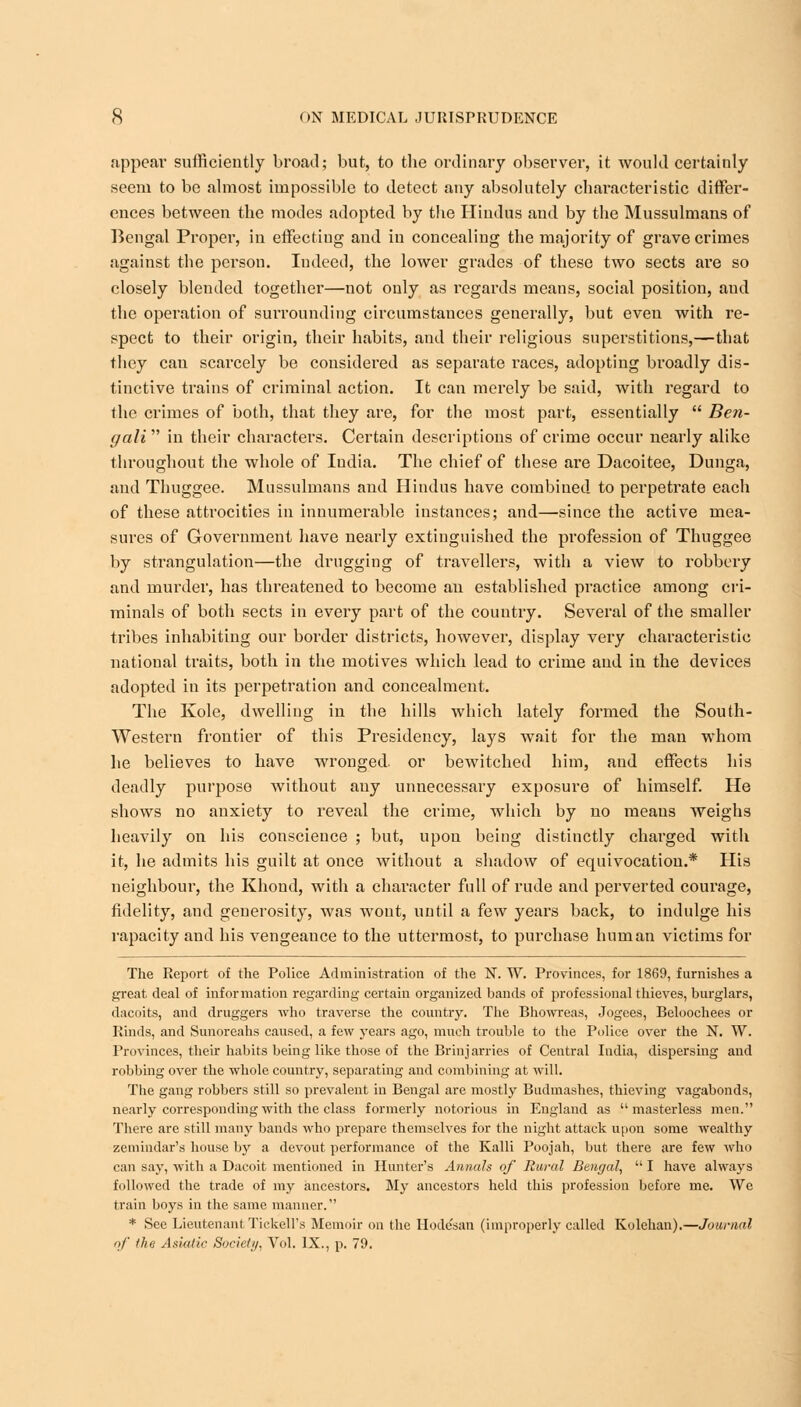 appear sufficiently broad; but, to the ordinary observer, it would certainly seem to be almost impossible to detect any absolutely characteristic differ- ences between the modes adopted by the Hindus and by the Mussulmans of Bengal Proper, in effecting and in concealing the majority of grave crimes against the person. Indeed, the lower grades of these two sects are so closely blended together—not only as regards means, social position, aud the operation of surrounding circumstances generally, but even with re- spect to their origin, their habits, aud their religious superstitions,—that they can scarcely be considered as separate races, adopting broadly dis- tinctive trains of criminal action. It can merely be said, with regard to the crimes of both, that they are, for the most part, essentially  Ben- gali  in their characters. Certain descriptions of crime occur nearly alike throughout the whole of India. The chief of these are Dacoitee, Dunga, and Thuggee. Mussulmans and Hindus have combined to perpetrate each of these attrocities in innumerable instances; and—since the active mea- sures of Government have nearly extinguished the profession of Thuggee by strangulation—the drugging of travellers, with a view to robbery and murder, has threatened to become an established practice among cri- minals of both sects in every part of the country. Several of the smaller tribes inhabiting our border districts, however, display very characteristic national traits, both in the motives which lead to crime aud in the devices adopted in its perpetration and concealment. The Kole, dwelling in the hills which lately formed the South- Western frontier of this Presidency, lays wait for the man whom he believes to have wronged, or bewitched him, and effects his deadly purpose without auy unnecessary exposure of himself. He shows no anxiety to reveal the crime, which by no means weighs heavily on his conscience ; but, upon being distinctly charged with it, he admits his guilt at once without a shadow of equivocation.* His neighbour, the Khoud, with a character full of rude and perverted courage, fidelity, and generosity, was wont, until a few years back, to indulge his rapacity and his vengeance to the uttermost, to purchase human victims for The Report of the Police Administration of the N. W. Provinces, for 1869, furnishes a great deal of information regarding certain organized bands of professional thieves, burglars, dacoits, and druggers who traverse the country. The Bhowreas, Jogees, Beloochees or Rinds, and Sunoreahs caused, a few years ago, much trouble to the Police over the N. W. Provinces, their habits being like those of the Brinjarries of Central India, dispersing and robbing over the whole country, separating and combining at will. The gang robbers still so prevalent in Bengal are mostly Budmashes, thieving vagabonds, nearly corresponding with the class formerly notorious in England as  masterless men. There are still many bands who prepare themselves for the night attack upon some wealthy zemindar's house by a devout performance of the Kalli Poojah, but there are few who can say, with a Dacoit mentioned in Hunter's Annals of Rural Bengal,  I have always followed the trade of my ancestors. My ancestors held this profession before me. We train boys in the same manner. * See Lieutenant Tickell's Memoir on the Hodc'san (improperly called Kolehan).—Journal of the Asiatic Society, Vol. IX., p. 79.