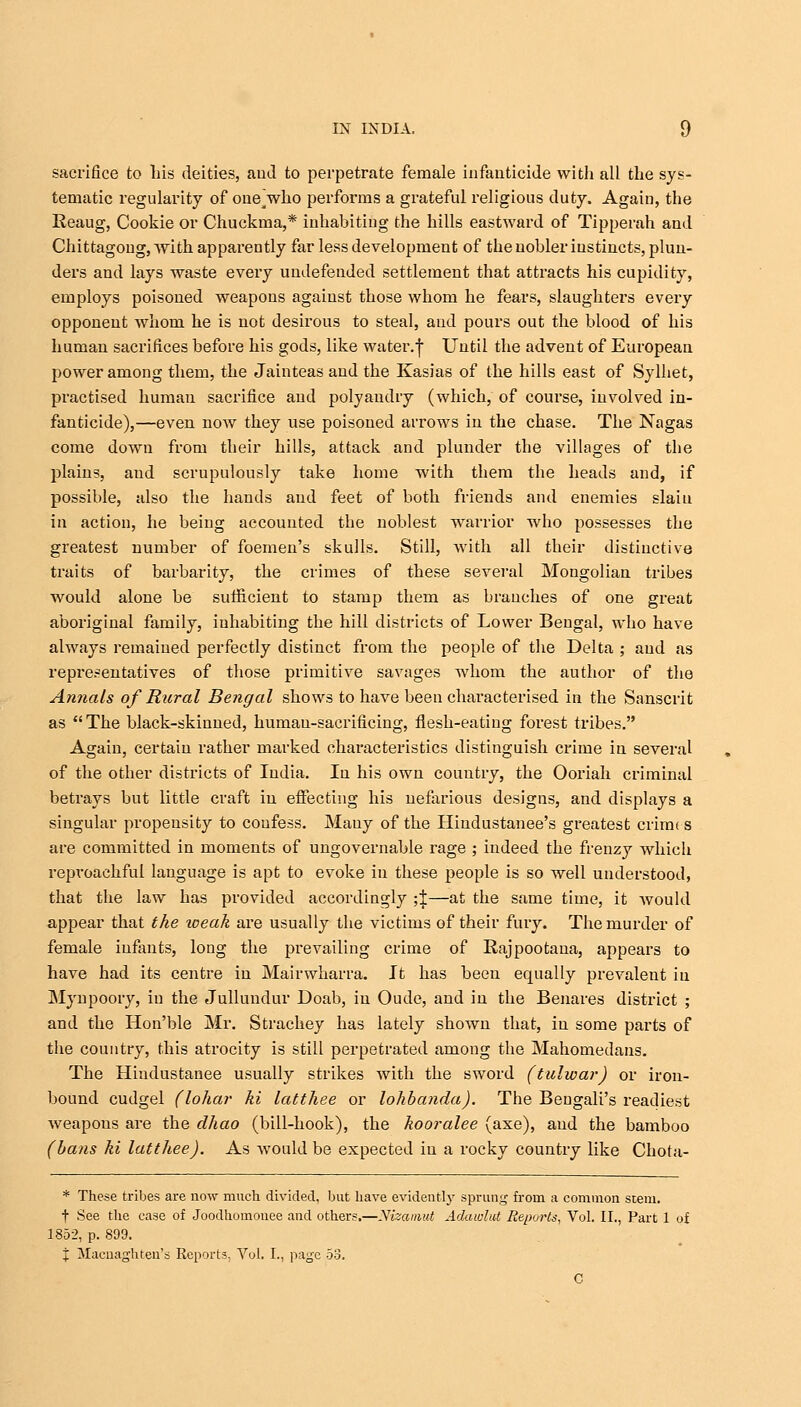 sacrifice to his deities, and to perpetrate female infanticide with all the sys- tematic regularity of one'who performs a grateful religious duty. Again, the Reaug, Cookie or Chuckma,* inhabiting the hills eastward of Tipperah and Chittagoug, with apparently far less development of the nobler instincts, plun- ders and lays waste every undefended settlement that attracts his cupidity, employs poisoned weapons against those whom he fears, slaughters every opponent whom he is not desirous to steal, and pours out the blood of his human sacrifices before his gods, like water.f Until the advent of European power among them, the Jainteas and the Kasias of the hills east of Sylhet, practised human sacrifice and polyandry (which, of course, involved in- fanticide),—even now they use poisoned arrows in the chase. The Nagas come down from their hills, attack and plunder the villages of the plains, and scrupulously take home with them the heads and, if possible, also the hands and feet of both friends and enemies slaiu in action, he being accounted the noblest wrarrior who possesses the greatest number of foemen's skulls. Still, with all their distinctive traits of barbarity, the crimes of these several Mongolian tribes would alone be sufficient to stamp them as branches of one great aboriginal family, inhabiting the hill districts of Lower Bengal, who have always remained perfectly distinct from the people of the Delta ; and as representatives of those primitive savages whom the author of the Annals of Rural Bengal shows to have been characterised in the Sanscrit as The black-skinned, human-sacrificing, flesh-eating forest tribes. Again, certain rather marked characteristics distinguish crime in several of the other districts of India. In his own country, the Ooriah criminal betrays but little craft in effecting his nefarious designs, and displays a singular propensity to confess. Mauy of the Hindustanee's greatest crimt s are committed in moments of ungovernable rage ; indeed the frenzy which reproachful language is apt to evoke in these people is so well understood, that the law has provided accordingly ;\—at the same time, it Avould appear that the weak are usually the victims of their fury. The murder of female infants, long the prevailing crime of Rajpootana, appears to have had its centre in Mairwharra. It has been equally prevalent in Mynpoory, in the Jullundur Doab, in Oudc, and in the Benares district ; and the Hon'ble Mr. Strachey has lately shown that, in some parts of the country, this atrocity is still perpetrated among the Mahometans. The Hiudustanee usually strikes with the sword (tulwar) or iron- bound cudgel (lohar ki latthee or lohbanda). The Beugali's readiest weapons are the dhao (bill-hook), the kooralee (axe), and the bamboo (bans ki latthee). As would be expected in a rocky country like Chota- * These tribes are now much divided, but have evidently sprung from a common stem. t See the case of Joodhomonee and others.—Nizamut Adawlut Reports, Vol. II., Part 1 of 1852, p. 899. j Macnaghten's Reports, Vol. I., page 53. C