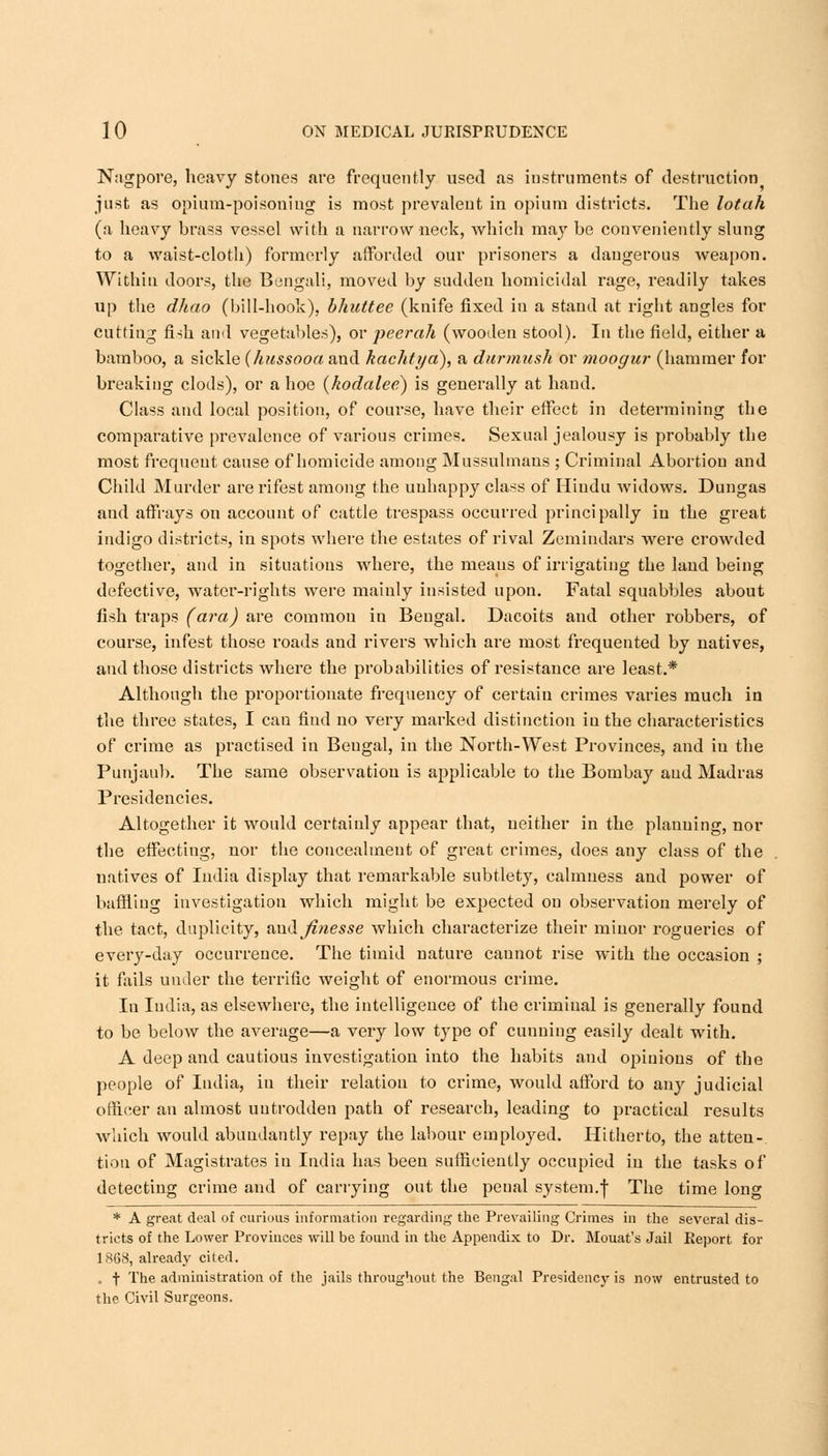 Nagpore, heavy stones are frequently used as instruments of destruction just as opium-poisoning is most prevalent in opium districts. The lotah (a heavy brass vessel with a narrow neck, which may be conveniently slung to a waist-cloth) formerly afforded our prisoners a dangerous weapon. Within doors, the Bengali, moved by sudden homicidal rage, readily takes up the dhao (bill-hook), bhuttee (knife fixed in a stand at right angles for cutting fi-ih and vegetables), or peerah (wooden stool). In the field, either a bamboo, a sickle (hussooa and kachtya), a durmush or moogur (hammer for breaking clods), or a hoe (kodalee) is generally at hand. Class and local position, of course, have their effect in determining the comparative prevalence of various crimes. Sexual jealousy is probably the most frequent cause of homicide among Mussulmans ; Criminal Abortion and Child Murder arerifest among the unhappy class of Hindu widows. Dungas and affrays on account of cattle trespass occurred principally in the great indigo districts, in spots where the estates of rival Zemindars were crowded together, and in situations where, the means of irrigating the land being defective, water-rights were mainly insisted upon. Fatal squabbles about fish traps (ara) are common in Bengal. Dacoits and other robbers, of course, infest those roads and rivers which are most frequented by natives, and those districts where the probabilities of resistance are least.* Although the proportionate frequency of certain crimes varies much in the three states, I can find no very marked distinction iu the characteristics of crime as practised in Bengal, in the North-West Provinces, and in the Punjaub. The same observation is applicable to the Bombay and Madras Presidencies. Altogether it would certainly appear that, neither in the planning, nor the effecting, nor the concealment of great crimes, does any class of the natives of India display that remarkable subtlety, calmness and power of baffling investigation which might be expected on observation merely of the tact, duplicity, and jinesse which characterize their minor rogueries of every-day occurrence. The timid nature cannot rise with the occasion ; it fails under the terrific weight of enormous crime. In India, as elsewhere, the intelligence of the criminal is generally found to be below the average—a very low type of cunning easily dealt with. A deep and cautious investigation into the habits and opinions of the people of India, in their relation to crime, would afford to any judicial officer an almost uutrodden path of research, leading to practical results which would abundantly repay the labour employed. Hitherto, the atten- tion of Magistrates iu India has been sufficiently occupied in the tasks of detecting crime and of carrying out the penal system.f The time long * A great deal of curious information regarding the Prevailing Crimes in the several dis- tricts of the Lower Provinces will be found in the Appendix to Dr. Mouat's Jail Report for 1868, already cited. t The administration of the jails throughout the Bengal Presidency is now entrusted to the Civil Surgeons.