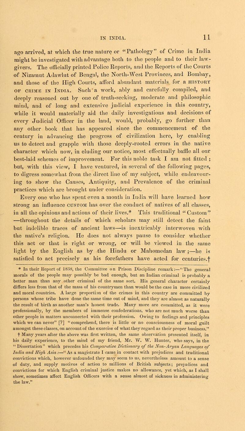 ago arrived, at which the true nature or Pathology of Crime in India might be investigated with advantage both to the people and to their law- givers. The officially printed Police Reports, and the Reports of the Courts of Nizamut Adawlut of Bengal, the North-West Provinces, and Bombay, and those of the High Courts, afford abundant materials for a history of crime in India. Such a work, ably and carefully compiled, and deeply reasoned out by one of truth-seeking, moderate and philosophic mind, and of long and extensive judicial experience in this country, while it would materially aid the daily investigations and decisions of every Judicial Officer in the land, would, probably, go further than any other book that has appeared since the commencement of the century in advancing the progress of civilization here, by enabling us to detect and grapple with those deeply-rooted errors in the native character which now, in eluding our notice, most effectually baffle all our best-laid schemes of improvement. For this noble task I am not fitted ; but, with this view, I have ventured, in several of the following pages, to digress somewhat from the direct line of my subject, while endeavour- ing to show the Causes, Antiquity, and Prevalence of the criminal practices which are brought under consideration. Every one who has spent even a month in Iudia will have learned how strong an influence custom has over the conduct of natives of all classes, in all the opinions and actions of their lives.* This traditional  Custom —throughout the details of which scholars may still detect the faint but indelible traces of ancient laws—is inextricably interwoven with the native's religion. He does not always pause to consider whether this act or that is right or wrong, or will be viewed in the same light by the English as by the Hindu or Mahomedan law;—he is satisfied to act precisely as his forefathers have acted for centuries.f * In their Report of 1838, the Committee on Prison Discipline remark:—The general morals of the people may possibly be bad enough, but an Indian criminal is probably a better man than any other criminal of the same sort. His general character certainly differs less from that of the mass of his countrymen than would be the case in more civilized and moral countries. A large proportion of the crimes in this country are committed by persons whose tribe have done the same time out of mind, and they are almost as naturally the result of birth as another man's honest trade. Many more are committed, as it were professionally, by the members of immense confederations, who are not much worse than other people in matters unconnected with their profession. Owing to feelings and principles which we can never [?]  comprehend, there is little or no consciousness of moral guilt amongst these classes, on account of the exercise of what they regard as their proper business. t Many years after the above was first written, the same observation preseuted itself, in his daily experience, to the mind of my friend, Mr. W. W. Hunter, who says, in the Dissertation which precedes his Comparative Dictionary of the Non-Aryan Languages of India and High Asia:—As a magistrate I came in contact with prejudices and traditional convictions which, however unfounded they may seem to us, nevertheless amount to a sense of duty, and supply motives of action to millions of British subjects; prejudices and convictions for which English criminal justice makes no allowance, yet which, as I shall show, sometimes affect English Officers with a sense almost of sickness in administering the law.