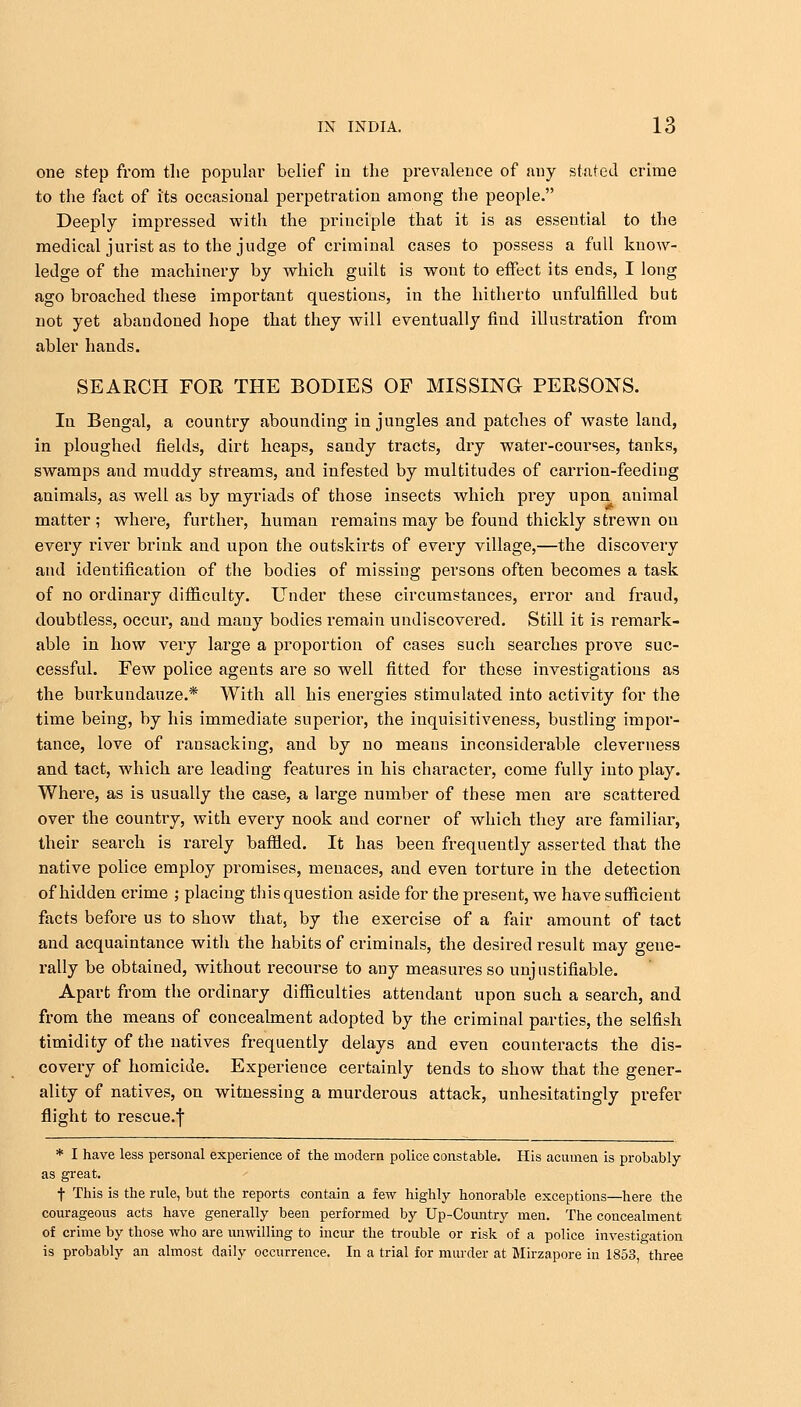 one step from the popular belief in the prevalence of any stated crime to the fact of its occasional perpetration among the people. Deeply impressed with the principle that it is as essential to the medical jurist as to the judge of criminal cases to possess a full know- ledge of the machinery by which guilt is wont to effect its ends, I long ago broached these important questions, in the hitherto unfulfilled but not yet abandoned hope that they will eventually find illustration from abler hands. SEARCH FOR THE BODIES OF MISSING PERSONS. In Bengal, a country abounding in jungles and patches of waste land, in ploughed fields, dirt heaps, sandy tracts, dry water-courses, tanks, swamps and muddy streams, and infested by multitudes of carrion-feeding animals, as well as by myriads of those insects which prey upon animal matter ; where, further, human remains may be found thickly strewn on every river brink and upon the outskirts of every village,—the discovery and identification of the bodies of missing persons often becomes a task of no ordinary difficulty. Under these circumstances, error and fraud, doubtless, occur, and many bodies remain undiscovered. Still it is remark- able in how very large a proportion of cases such searches prove suc- cessful. Few police agents are so well fitted for these investigations as the burkundauze.* With all his energies stimulated into activity for the time being, by his immediate superior, the inquisitiveness, bustling impor- tance, love of ransacking, and by no means inconsiderable cleverness and tact, which are leading features in his character, come fully into play. Where, as is usually the case, a large number of these men are scattered over the country, with every nook and corner of which they are familiar, their search is rarely baffled. It has been frequently asserted that the native police employ promises, menaces, and even torture in the detection of hidden crime ; placing this question aside for the present, we have sufficient facts before us to show that, by the exercise of a fair amount of tact and acquaintance with the habits of criminals, the desired result may gene- rally be obtained, without recourse to any measures so unjustifiable. Apart from the ordinary difficulties attendant upon such a search, and from the means of concealment adopted by the criminal parties, the selfish timidity of the natives frequently delays and even counteracts the dis- covery of homicide. Experience certainly tends to show that the gener- ality of natives, on witnessing a murderous attack, unhesitatingly prefer flight to rescue.f * I have less personal experience of the modern police constable. His acumen is probably as great. f This is the rule, but the reports contain a few highly honorable exceptions—here the courageous acts have generally been performed by Up-Country men. The concealment of crime by those who are unwilling to incur the trouble or risk of a police investigation is probably an almost daily occurrence. In a trial for murder at Mirzapore in 1853, three