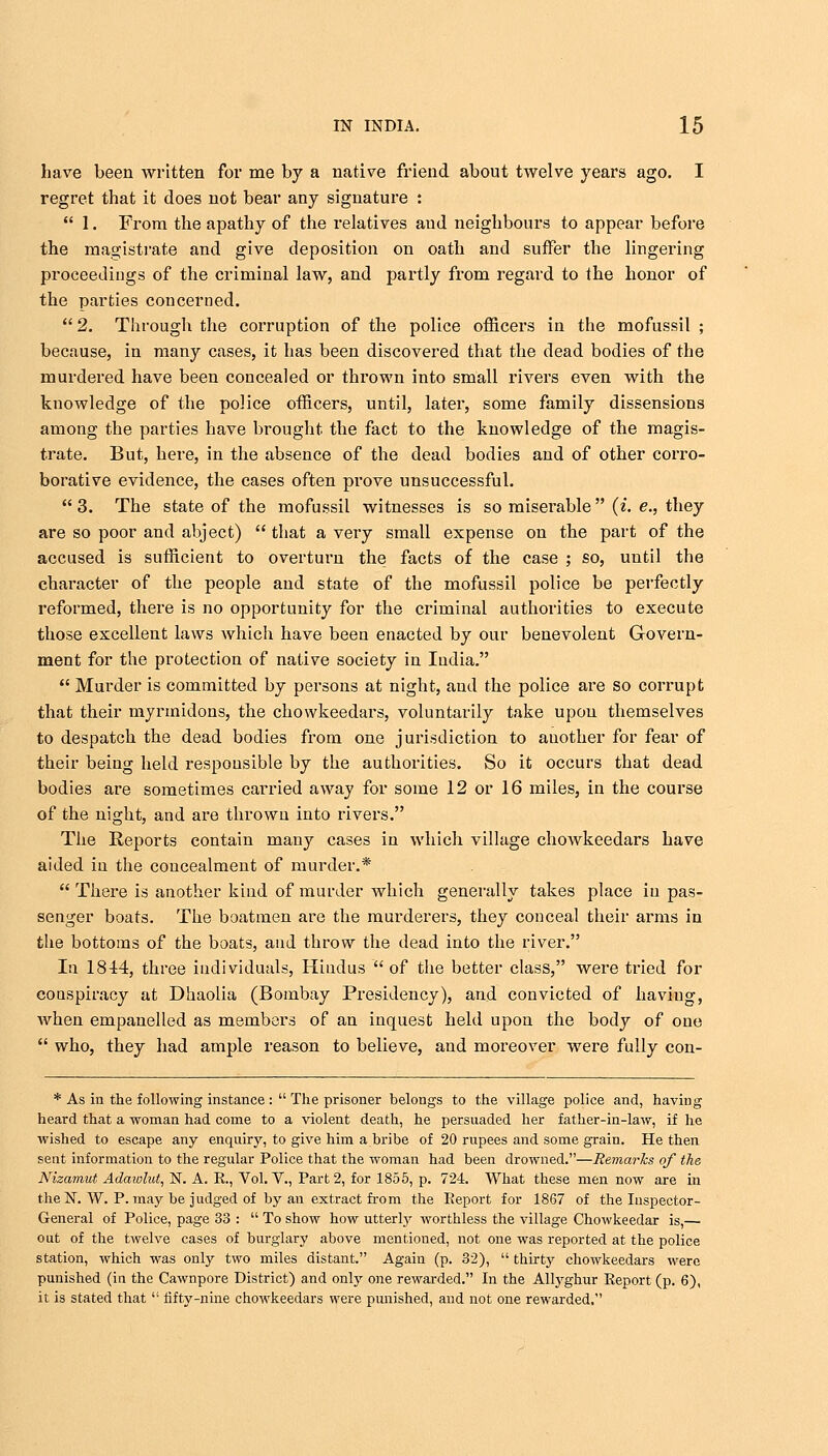 have been written for me by a native friend about twelve years ago. I regret that it does not bear any signature :  1. From the apathy of the relatives and neighbours to appear before the magistrate and give deposition on oath and suffer the lingering proceedings of the criminal law, and partly from regard to the honor of the parties concerned.  2. Through the corruption of the police officers in the mofussil ; because, in many cases, it has been discovered that the dead bodies of the murdered have been concealed or thrown into small rivers even with the knowledge of the police officers, until, later, some family dissensions among the parties have brought the fact to the knowledge of the magis- trate. But, here, in the absence of the dead bodies and of other corro- borative evidence, the cases often prove unsuccessful.  3. The state of the mofussil witnesses is so miserable (i. e., they are so poor and abject)  that a very small expense on the part of the accused is sufficient to overturn the facts of the case ; so, until the character of the people and state of the mofussil police be perfectly reformed, there is no opportunity for the criminal authorities to execute those excellent laws which have been enacted by our benevolent Govern- ment for the protection of native society in India.  Murder is committed by persons at night, and the police are so corrupt that their myrmidons, the chowkeedars, voluntarily take upon themselves to despatch the dead bodies from one jurisdiction to another for fear of their being held responsible by the authorities. So it occurs that dead bodies are sometimes carried away for some 12 or 16 miles, in the course of the night, and are thrown into rivers. The Reports contain many cases in which village chowkeedars have aided in the concealment of murder.*  There is another kind of murder which generally takes place in pas- senger boats. The boatmen are the murderers, they conceal their arms in the bottoms of the boats, and throw the dead into the river. In 1844, three individuals, Hindus  of the better class, were tried for conspiracy at Dhaolia (Bombay Presidency), and convicted of having, when empanelled as members of an inquest held upon the body of one  who, they had ample reason to believe, and moreover were fully con- * As in the following instance :  The prisoner belongs to the village police and, having heard that a woman had come to a violent death, he persuaded her father-in-law, if he wished to escape any enquiry, to give him a bribe of 20 rupees and some grain. He then sent information to the regular Police that the woman had been drowned.—Remarks of the Nizamut Adawlut, N. A. E., Vol. V., Part 2, for 1855, p. 724. What these men now are in the N. W. P. may be judged of by an extract from the Eeport for 1867 of the Inspector- General of Police, page 33 :  To show how utterly worthless the village Chowkeedar is,— out of the twelve cases of burglary above mentioned, not one was reported at the police station, which was only two miles distant. Again (p. 32),  thirty chowkeedars were punished (in the Cawnpore District) and only one rewarded. In the Allyghur Report (p. 6), it is stated that  fifty-nine chowkeedars were punished, and not one rewarded.