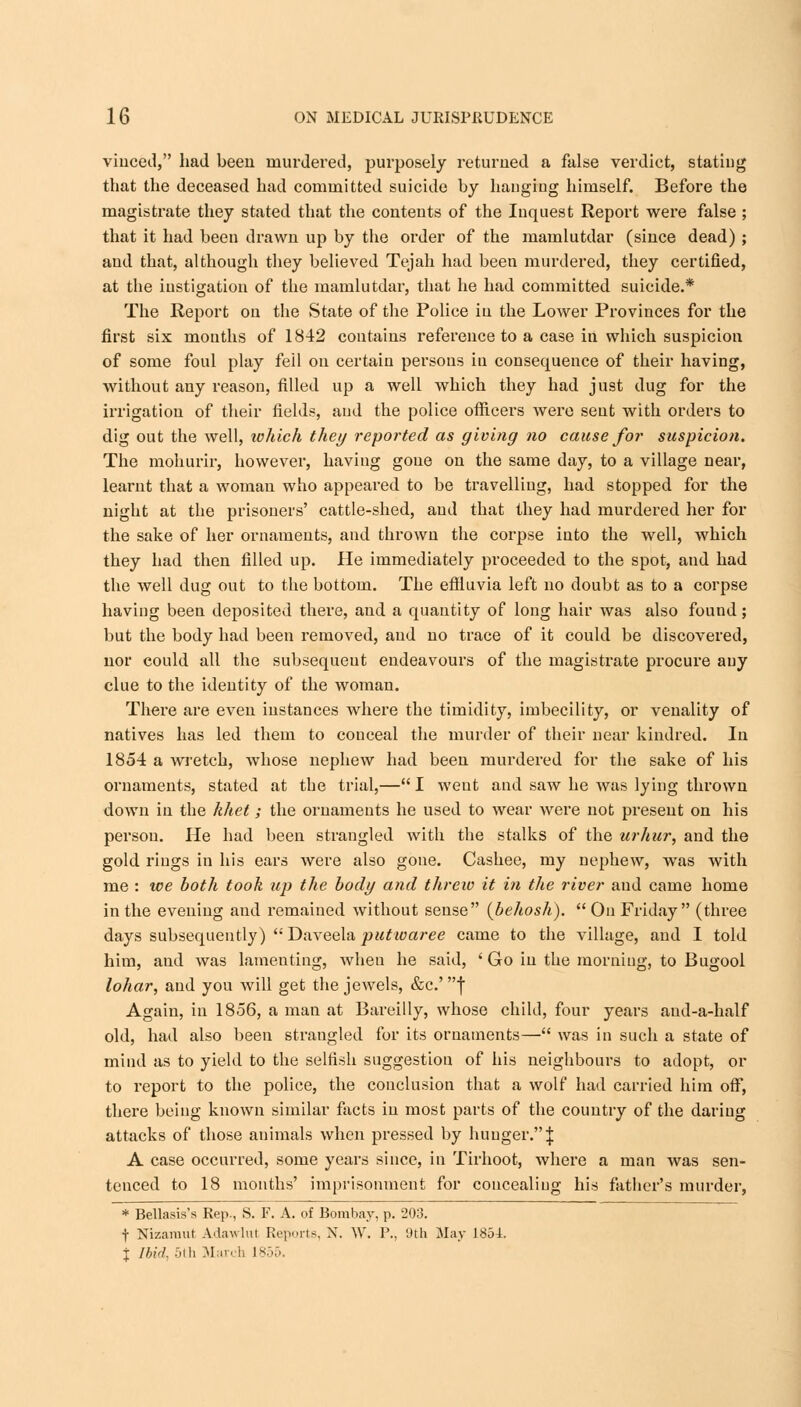 viuced, had been murdered, purposely returned a false verdict, stating that the deceased had committed suicide by hanging himself. Before the magistrate they stated that the contents of the Iuquest Report were false ; that it had been drawn up by the order of the mamlutdar (since dead) ; and that, although they believed Tejah had been murdered, they certified, at the instigation of the mamlutdar, that he had committed suicide.* The Report on the State of the Police in the Lower Provinces for the first six months of 1842 contains reference to a case in which suspicion of some foul play fell on certain persons in consequence of their having, without any reason, filled up a well which they had just dug for the irrigation of their fields, and the police officers were sent with orders to dig out the well, which they reported as giving no cause for suspicion. The mohurir, however, having gone on the same day, to a village near, learnt that a woman who appeared to be travelling, had stopped for the night at the prisoners' cattle-shed, aud that they had murdered her for the sake of her ornaments, and thrown the corpse into the well, which they had then filled up. He immediately proceeded to the spot, and had the well dug out to the bottom. The effluvia left no doubt as to a corpse having been deposited there, and a quantity of long hair was also found; but the body had been removed, and no trace of it could be discovered, nor could all the subsequent endeavours of the magistrate procure any clue to the identity of the woman. There are even instances where the timidity, imbecility, or venality of natives has led them to conceal the murder of their near kindred. In 1854 a wretch, whose nephew had been murdered for the sake of his ornaments, stated at the trial,— I went and saw he was lying thrown down in the khet; the ornaments he used to wear were not present on his person. He had been strangled with the stalks of the urhur, and the gold rings in his ears were also gone. Cashee, my nephew, was with me : we both took up the body and threw it in the river aud came home in the evening aud remained without sense (behosh).  On Friday (three days subsequently)  Daveela putwaree came to the village, and I told him, and was lamenting, when he said, ' Go in the morning, to Bugool lohar, and you will get the jewels, &c.' f Again, in 1856, a man at Bareilly, whose child, four years and-a-half old, had also been strangled for its ornaments— was in such a state of mind as to yield to the selfish suggestion of his neighbours to adopt, or to report to the police, the conclusion that a wolf had carried him off, there being known similar facts in most parts of the country of the dariug attacks of those animals when pressed by hunger.\ A case occurred, some years since, in Tirhoot, where a man was sen- tenced to 18 months' imprisonment for concealing his father's murder, * Bellasis's Rep., S. F. A. of Bombay, p. 203. t Nizamut Adawlul Reports, X. W. I'., 9th May 1854. % Ibid, 5th Man b 1 855.