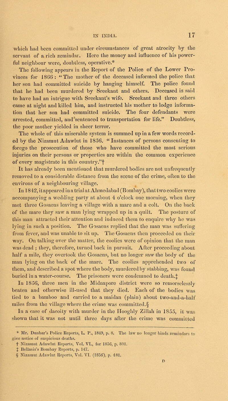 which had been committed under circumstances of great atrocity by the servaut of a rich zemindar. Here the money and influence of his power- ful neighbour were, doubtless, operative.* The following appears in the Report of the Police of the Lower Pro- vinces for 1866 : The mother of the deceased informed the police that her son had committed suicide by hanging himself. The police found that he had been murdered by Sreekaut and others. Deceased is said to have had an intrigue with Sreekant's wife. Sreekant and three others came at night and killed him, and instructed his mother to lodge informa- tion that her son had committed suicide. The four defendants were arrested, committed, and sentenced to transportation for life. Doubtless, the poor mother yielded in sheer terror. The whole of this miserable system is summed up in a few words record- ed by the Nizamut Adawlut in 1856. Instances of persons consenting to forego the prosecution of those who have committed the most serious injuries on their persons or properties are within the common experience of every magistrate in this country.f It has already been mentioned that murdered bodies are not unfrequently removed to a considerable distance from the scene of the crime, often to the environs of a neighbouring village. In 18 42, it appeared in a trial at Ahmedabad (Bombay), that two coolies were accompanying a wedding party at about 4 o'clock one morning, when they met three G-osaens leaving a village with a rnare and a colt. On the back of the mare they saw a man lying wrapped up in a quilt. The posture of this man attracted their attention and induced them to enquire why he was lying in such a position. The G-osaens replied that the man was suffering from fever, and was unable to sit up. The Gosaens then proceeded on their way. On talking over the matter, the coolies were of opinion that the man was dead ; they, therefore, turned back in pursuit. After proceeding about half a mile, they overtook the Gosaens, but no longer saw the body of the man lying on the back of the mare. The coolies apprehended two of them, and described a spot where the body, murdered by stabbing, was found buried in a water-course. The prisoners were condemued to death.:]; In 1856, three men in the Midnapore district were so remorselessly beaten and otherwise ill-used that they died. Each of the bodies was tied to a bamboo and carried to a maidau (plain) about two-and-a-half miles from the village where the crime was committed.§ In a case of dacoity with murder in the Hooghly Zillah in 1855, it was shown that it was not until three days after the crime Avas committed * Mr. Dunbar's Police Reports, L. P., 1849, p. 8. The law no longer binds zemindars to give notice of suspicious deaths. t Nizamut Adawlut Reports, Vol. VI., for 1856, p. 801. $ Bellasis's Bombay Reports, p. 147. § Nizamut Adawlut Reports, Vol. VI. (1856), p. 481.