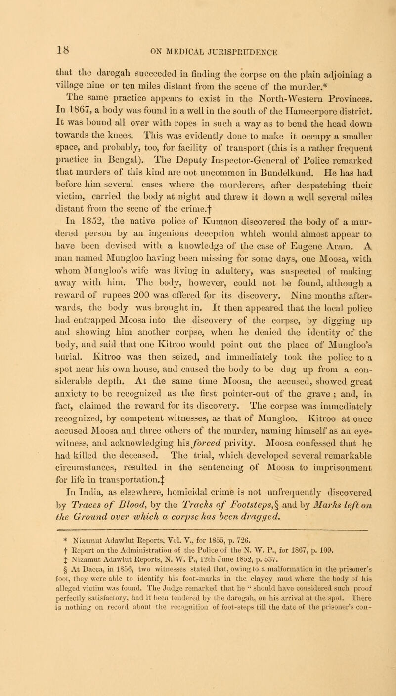 that the darogah succeeded in finding the corpse on the plain adjoining a village nine or ten miles distant from the scene of the murder.* The same practice appears to exist in the North-Western Provinces. In 1867, a body was found in a well in the south of the Hameerpore district. It was bound all over with ropes in such a way as to bend the head down towards the knees. This was evidently done to make it occupy a smaller space, and probably, too, for facility of transport (this is a rather frequent practice in Bengal). The Deputy Inspector-General of Police remarked that murders of this kind are not uncommon in Buudelkund. He has had before him several cases where the murderers, after despatching their victim, carried the body at night and threw it down a well several miles distant from the scene of the crime.')' In 1852, the native police of Kumaon discovered the body of a mur- dered person by an ingenious deception which would almost appear to have been devised with a knowledge of the case of Eugene Aram. A man named Muugloo having been missing for some days, one Moosa, with whom Mungloo's Avife was living in adultery, was suspected of making away with him. The body, however, could not be found, although a reward of rupees 200 was offered for its discovery. Nine mouths after- wards, the body was brought in. It then appeared that the local police had entrapped Moosa into the discovery of the corpse, by digging up and showing him another corpse, when he denied the identity of the body, and said that one Kitroo would point out the place of Mungloo's burial. Kitroo was then seized, and immediately took the police to a spot near his own house, and caused the body to be dug up from a con- siderable depth. At the same time Moosa, the accused, showed great anxiety to be recognized as the first pointer-out of the grave ; and, in fact, claimed the reward for its discovery. The corpse was immediately recognized, by competent witnesses, as that of Mungloo. Kitroo at ouce accused Moosa and three others of the murder, naming himself as an eye- witness, and acknowledging his forced privity. Moosa confessed that he had killed the deceased. The trial, which developed several remarkable circumstances, resulted in the sentencing of Moosa to imprisonment for life in transportation.^ In India, as elsewhere, homicidal crime is not unfrequently discovered by Traces of Blood, by the Tracks of Footsteps,^ and by Marks left on the Ground over ivhich a corpse has been dragged. * Nizamut Adawlut Reports, Vol. V., for 1855, p. 726. t Report on the Administration of the Police of the N. W. P., for 1807, p. 109. J Nizamut Adawlut Reports, N. W. P., 12th June 1852, p. 537. § At Dacca, in 1856, two witnesses stated that, owing to a malformation in the prisoner's foot, they were able to identify his foot-marks in the clayey mud where the body of his alleged victim was found. The Judge remarked that he  should have considered such proof perfectly satisfactory, had it been tendered by the darogah, on his arrival at the spot. There is nothing on record about the recognition of foot-steps till the date of the prisoner's con-