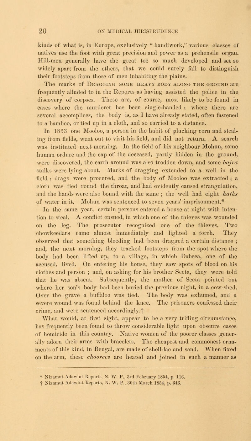 kinds of what is, in Europe, exclusively  handiwork, various classes of natives use the foot with great precision and power as a prehensile organ. Hill-men generally have the great toe so much developed and set so widely apart from the others, that we could surely fail to distinguish their footsteps from those of men inhabiting the plains. The marks of Dragging some heavy body along the ground arc frequently alluded to in the Reports as having assisted the police in the discovery of corpses. These are, of course, most likely to be found in cases where the murderer has been single-handed ; where there are several accomplices, the body is, as I have already stated, often fastened to a bamboo, or tied up in a cloth, and so carried to a distance. In 1853 one Mooloo, a person in the habit of plucking corn and steal- ing from fields, went out to visit his field, and did not return. A search was instituted next morning. In the field of his neighbour Mohuu, some human ordure and the cap of the deceased, partly hidden in the ground, were discovered, the earth around was also trodden down, and some bajra stalks were lying about. Marks of dragging extended to a well in the field ; drags were procured, and the body of Mooloo was extracted ; a cloth was tied round the throat, and had evidently caused strangulation, and the bauds were also bound with the same ; the well had eight haths of water in it. Mohun was sentenced to seven years' imprisonment.* In the same year, certain persons entered a house at night with inten- tion to steal. A conflict ensued, in which one of the thieves was wouuded on the leg. The prosecutor recognized one of the thieves. Two chowkeedai'S came almost immediately and lighted a torch. They observed that something bleeding had been dragged a certain distance ; and, the next morning, they tracked footsteps from the spot where the body had been lifted up, to a village, in which Dabeea, one of the accused, lived. On entering his house, they saw spots of blood on his clothes and person ; and, on asking for his brother Seeta, they were told that he was absent. Subsequently, the mother of Seeta pointed out where her son's body had been buried the previous night, in a cow-shed. Over the grave a buffaloe was tied. The body was exhumed, and a severe wound was fouud behind the knee. The prisoners confessed their crime, and were sentenced accordingly.! What would, at first sight, appear to be a very trifling circumstance, has frequently been fouud to throw considerable light upon obscure cases of homicide in this country. Native women of the poorer classes gener- ally adorn their arms with bracelets. The cheapest and commonest orna- ments of this kind, in Bengal, are made of shell-lac and sand. When fixed on the arm, these clioorees are heated and joined in such a manner as * Nizamut Adawlut Reports, N. W. P., 3rd February 1854, p. 11G. f Nizamut Adawlut Reports, N. W. P., 30th March 1854, p. 346.