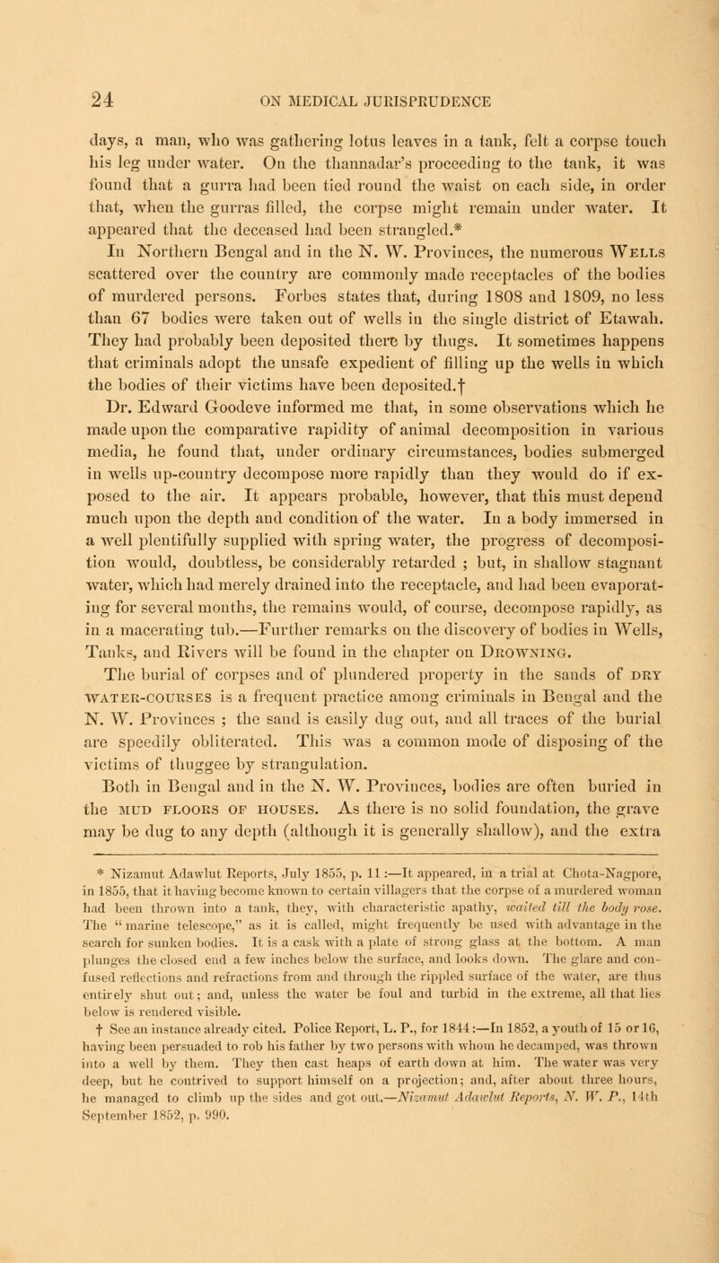 days, a man, who was gathering lotus leaves in a tank, felt a corpse touch his leg under water. Ou the thannadar's proceeding to the tank, it was found that a gurra had been tied round the waist on each side, in order that, when the gurras filled, the corpse might remain under water. It appeared that the deceased had been strangled.* In Northern Bengal and in the N. W. Provinces, the numerous Wells scattered over the country are commonly made receptacles of the bodies of murdered persons. Forbes states that, during 1808 and 1809, no less than 67 bodies were taken out of wells in the single district of Etawah. They had probably been deposited there by thugs. It sometimes happens that criminals adopt the unsafe expedient of filling up the wells in which the bodies of their victims have been deposited.f Dr. Edward Goodeve informed me that, in some observations which he made upon the compai'ative rapidity of animal decomposition in various media, he found that, under ordinary circumstances, bodies submerged in wells up-country decompose more rapidly than they would do if ex- posed to the air. It appears probable, however, that this must depend much upon the depth and condition of the water. In a body immersed in a well plentifully supplied with spring water, the progress of decomposi- tion would, doubtless, be considerably retarded ; but, in shallow stagnant water, which had merely drained into the receptacle, and had been evaporat- ing for several months, the remains would, of course, decompose rapidly, as in a macerating tub.—Further remarks on the discovery of bodies in Wells, Tanks, and Rivers will be found in the chapter on Drowning. The burial of corpses and of plundered property in the sands of dry water-courses is a frequent practice among criminals in Bengal and the N. W. Proviuces ; the sand is easily dug out, and all traces of the burial are speedily obliterated. This was a common mode of disposing of the victims of thuggee by strangulation. Botli in Bengal and in the N. W. Proviuces, bodies are often buried in the mud floors of houses. As there is no solid foundation, the grave may be dug to any depth (although it is generally shallow), and the extra * Nizamut Adawlut Reports, July 1855, p. 11:—It appeared, in a trial at Chota-Nagpore, in 1855, that it having become known to certain villagers that the corpse of a murdered woman had been thrown into a tank, I hey, with characteristic apathy, wailed till the body rose. The marine telescope, as it is called, might frequently be used with advantage in the search for sunken bodies. It is a cask with a plate of strong glass at the bottom. A man plunges the closed end a few inches below the surface, and looks down. The glare and con- fused reflections and refractions from and through the rippled surface of the water, are thus entirely shut out; and, unless the water be foul and turbid in the extreme, all that lies below is rendered visible. f See an instance already cited. Police Report, L. P., for 1844:—In 1852, a youth of 15 or 16, having been persuaded to rob his father by two persons with whom he decamped, was thrown into a well by them. They then cast heaps of earth down at him. The water was very deep, but he contrived to support himself on a projection; and, after about three hours, he managed to climb up the sides and got out.—Nizamut Adawlut Reports, N. \V. P., 14th September 1852, p. 990.