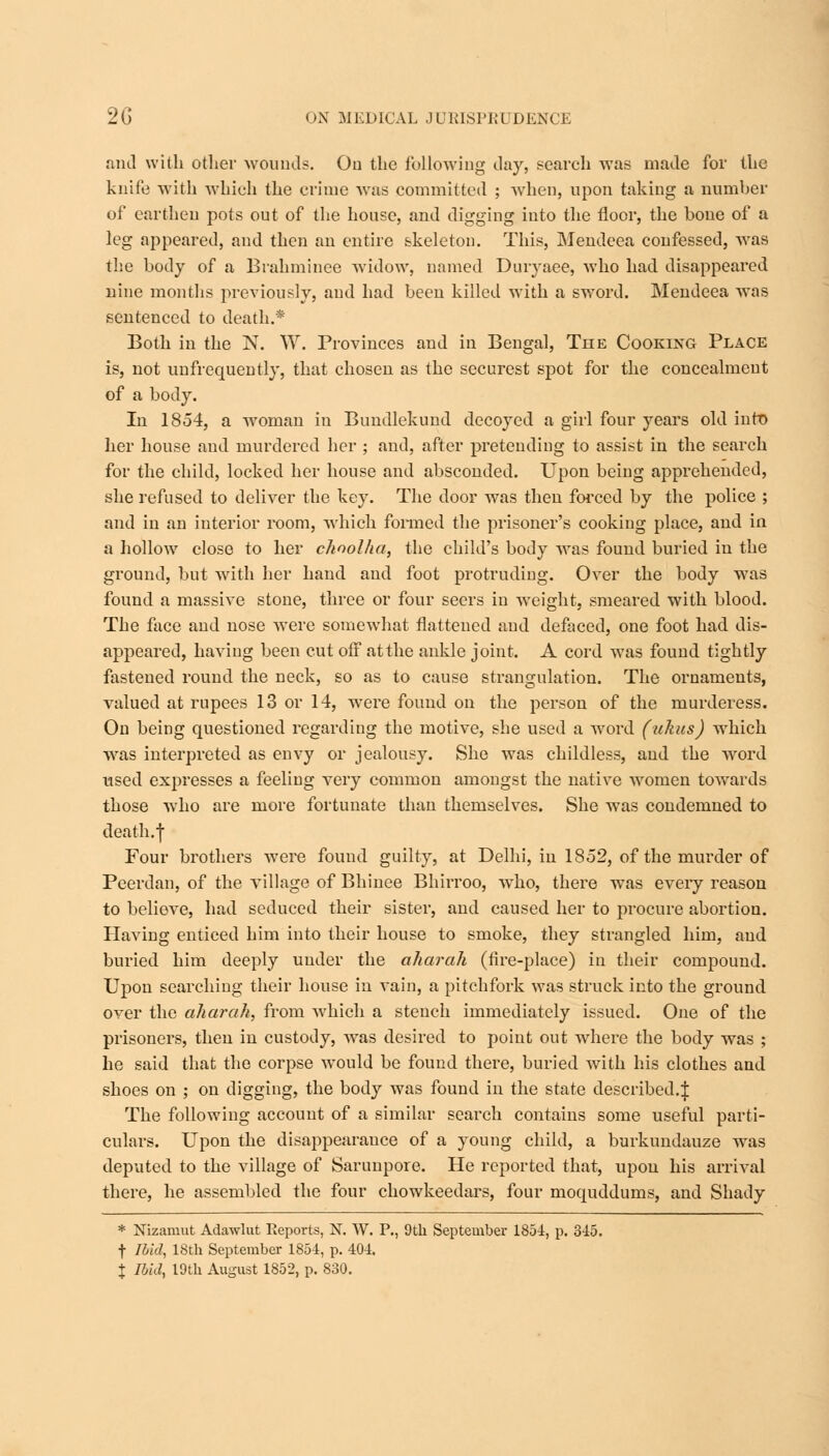 and with other wounds. Ou the following day, search was made for the knife with which the crime was committed ; when, upon taking a number of earthen pots out of the house, and digging into the floor, the bone of a leg appeared, and then an entire skeleton. This, Mendeea confessed, was the body of a Brahmince widow, named Duryaee, who had disappeared nine months previously, and had been killed with a sword. Mendeea was sentenced to death.* Both in the N. W. Provinces and in Bengal, The Cooking Place is, not unfrcquently, that chosen as the securest spot for the concealment of a body. In 1854, a wroman in Bundlekund decoyed a girl four years old into her house and murdered her ; and, after pretending to assist in the search for the child, locked her house and absconded. Upon being apprehended, she refused to deliver the key. The door was then forced by the police ; and in an interior room, -which formed the prisoner's cooking place, and in a hollow close to her chnolha, the child's body Avas found buried in the ground, but with her hand and foot protruding. Over the body was found a massive stone, three or four seers in weight, smeared with blood. The face and nose were somewhat flattened and defaced, one foot had dis- appeared, having been cut off atthe ankle joint. A cord was found tightly fastened round the neck, so as to cause strangulation. The ornaments, valued at rupees 13 or 14, were found on the person of the murderess. On being questioned regarding the motive, she used a word (ukus) which was interpreted as envy or jealousy. She was childless, and the word used exjiresses a feeling very common amongst the native women towards those who are more fortunate than themselves. She was condemned to death.f Four brothers were found guilty, at Delhi, in 1852, of the murder of Peerdan, of the village of Bhinee Bhirroo, who, there was every reason to believe, had seduced their sister, and caused her to procure abortion. Having enticed him into their house to smoke, they strangled him, and buried him deeply under the aharah (fire-place) in their compound. Upon searching their house in vain, a pitchfork was struck into the ground over the aharah, from which a stench immediately issued. One of the prisoners, then in custody, was desired to point out where the body was ; he said that the corpse would be found there, buried with his clothes and shoes on ; on digging, the body wras found in the state described.J The following account of a similar search contains some useful parti- culars. Upon the disappearance of a young child, a burkundauze was deputed to the village of Sarunpore. He reported that, upon his arrival there, he assembled the four chowkeedars, four moquddums, and Shady * Nizamut Adawlut Reports, N. W. P., 9th September 1854, p. 345. t Ibid, 18th September 1854, p. 404. \ Ibid, 19th August 1852, p. 830.