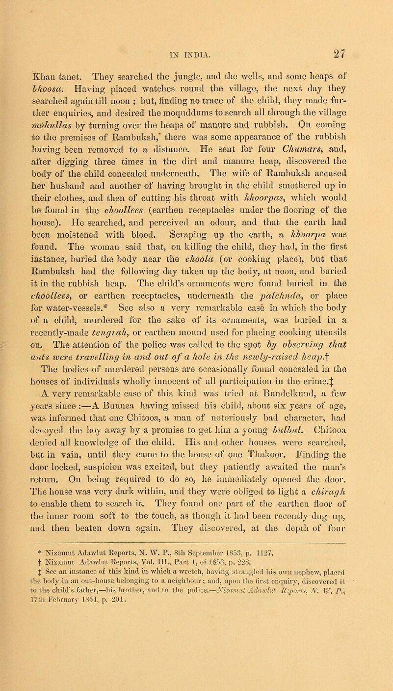 Khan tanet. They searched the jungle, and the wells, and some heaps of bhoosa. Having placed watches round the village, the next day they searched again till noon ; but, finding no trace of the child, they made fur- ther enquiries, and desired the moquddums to search all through the village mokullas by turning over the heaps of manure and rubbish. On coming to the premises of Rambuksh, there was some appearance of the rubbish having been removed to a distance. He sent for four Chumars, and, after digging three times in the dirt and manure heap, discovered the body of the child concealed underneath. The wife of Rambuksh accused her husband and another of having brought in the child smothered up in their clothes, and then of cutting his throat with khoorpas, which Avould be found in the choollees (earthen receptacles under the flooring of the house). He searched, and perceived an odour, and that the earth had been moistened with blood. Scraping up the earth, a khoorpa was found. The woman said that, on killing the child, they had, in the first instance, buried the body near the choola (or cooking place), but that Rambuksh had the following day taken up the body, at noou, and buried it in the rubbish heap. The child's ornaments were found buried in the choollees, or earthen receptacles, underneath the palehnda, or place for water-vessels.* See also a very remarkable case in which the body of a child, murdered for the sake of its ornaments, was buried in a recently-made tengrah, or earthen mound used for placiug cooking utensils on. The attention of the police was called to the spot by observing that ants were travelling hi and out of a hole in the neioIy-raised heap.\ The bodies of murdered persons are occasionally found concealed in the houses of individuals wholly innocent of all participation in the crime.J A very remarkable case of this kind was tried at Bundelkund, a few years since :—A Buunea having missed his child, about six years of age, was informed that one Chitooa, a man of notoriously bad character, had decoyed the boy away by a promise to get him a young bulbul. Chitooa denied all knowledge of the child. His and other houses were searched, but in vain, until they came to the house of one Thakoor. Finding the door locked, suspicion was excited, but they patiently awaited the man's return. On being required to do so, he immediately opened the door. The house was very dark within, and they were obliged to light a chiragh to enable them to search it. They found one part of the earthen floor of the inner room soft to the touch, as though it had been recently dug up, and then beaten down again. They discovered, at the depth of four * Nizamut Adawlut Eeports, N. W. P., 8th September 1853, p. 1127. f Nizamut Adawlut Reports, Vol. III., Part 1, of 1853, p. 228. J See an instance of this kind in which a wretch, having strangled his own nephew, placed the body in an out-house belonging to a neighbour; and, upon the first enquiry, discovered it to the child's father,—his brother, and to the police.—Nizamut Adawlut Reports, N. W. P., 17th February 1851, p. 20i.