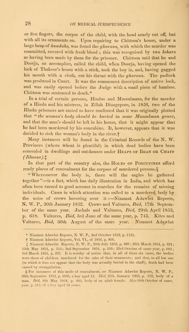 or five fingers, the corpse of the child, with the head nearly cut off, but with all its ornaments on. Upon repairing to Chittooa's house, under a large heap of kundahs, was found the ghurasa, with which the murder was committed, covered with fresh blood ; this was recognised by two lohars as having been made by them for the prisoner. Chittooa said that he and Doorja, an accomplice, called the child, when Doorja, having opened the lock of Thakoor's house with a stick, took the boy in, and, having gagged his mouth with a cloth, cut his throat with the ghurasa. The padlock was produced in Court. It was the commonest description of native lock, and was easily opened before the Judge with a small piece of bamboo. Chittooa was sentenced to death.* In a trial of certain persons, Hindus and Mussulmans, for the murder of a Hindu and his mistress, in Zillah Dinagepore, in 1856, two of the Hindu prisoners are stated to have confessed that it was originally plotted that  the xoomarCs body should be buried in some Mussulman grave, and that the man's should be left in his house, that it might appear that he had been murdered by his concubine. It, however, appears that it was decided to sink the woman's body in the river.f Many instances will be found in the Criminal Records of the N. W. Provinces (where wheat is plentiful) in which dead bodies have been coucealed in dwellings and out-houses under Heaps op Bran or Chafp (Bhoosa),\ In that part of the country also, the Holes of Porcupines afford ready places of concealment for the corpses of murdered persons.§  Wheresoever the body is, there will the eagles be gathered together—is a fact, which has daily illustration in India, and which has often been turned to good account in searches for the remains of missing individuals. Cases in which attention was called to a murdered body by the noise of crows hovering over it :—Nizamut Adawlut Reports, N. W. P., 30th January 1852. Crows and Vultures, Ibid, 17th Septem- ber of the same year. Jackals and Vultures, Ibid, 29th April 1853, p. 618. Vultures, Ibid, 3rd June of the same year, p. 743. Kites and Vultures, Ibid, 30th August of the same year. Nizamut Adawlut * Nizamut Adawlut Reports, N. W. P., 2nd October 1852, p. 1121. f Nizamut Adawlut Reports, Vol. VI., of 1856, p. 856. % Nizamut Adawlut Reports, N. W. P., 20th July 1853, p. 880 ; 20th March 1854, p. 324 ; 12th May 1854, p. 514; 2nd September 1854, p. 310 ; 23rd October of same year. p. 602 ; 3rd March 1855, p. 297. It is worthy of notice that, in all of these six cases, the bodies were those of children murdered for the sake of their ornaments; and that, in all but one (in which it does not appear that the body was actually buried in the chaff), death had been caused by strangulation. § For instances of this mode of concealment, see Nizamut Adawlut Reports, N. W. P., 30th September 1852, p. 1095, a boy aged 12. Tbid, 27th January 1853,]). 112, body of a man. Ibid, 6th May 1854, p. 485, body of an adult female. Also 10th October of same, \<;ii- p, 512, of a boy aged 14 years.