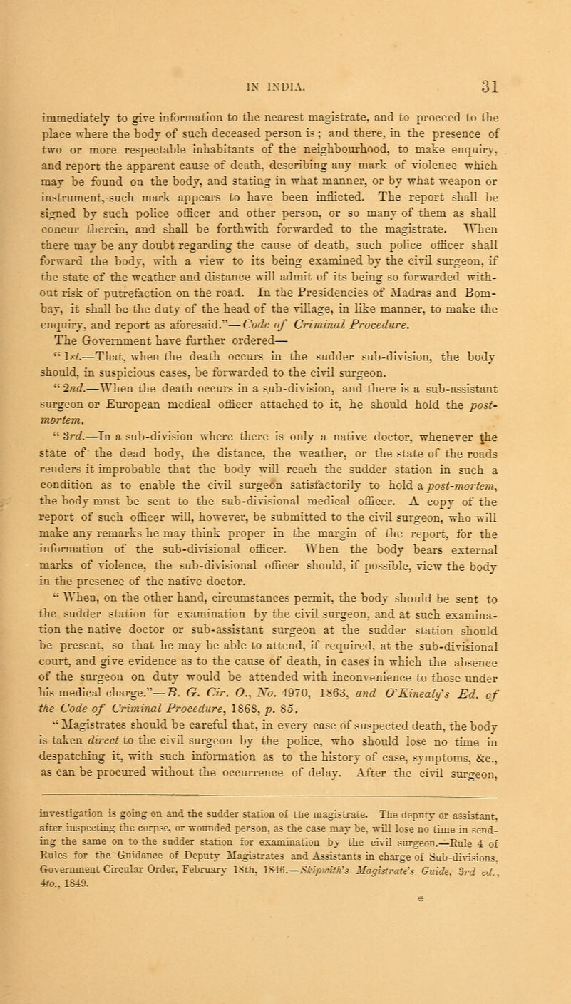 immediately to give information to the nearest magistrate, and to proceed to the place where the body of such deceased person is ; and there, in the presence of two or more respectable inhabitants of the neighbourhood, to make enquirv. and report the apparent cause of death, describing any mark of violence which may be found on the body, and stating in what manner, or by what weapon or instrument, such mark appears to have been inflicted. The report shall be signed by such police officer and other person, or so many of them as shall concur therein, and shall be forthwith forwarded to the magistrate. When there may be any doubt regarding the cause of death, such police officer shall forward the bodv, with a view to its being examined by the civil surgeon, if the state of the weather and distance will admit of its being so forwarded with- out risk of putrefaction on the road. In the Presidencies of Madras and Bom- bay, it shall be the duty of the head of the village, in like manner, to make the enquiry, and report as aforesaid.—Code of Criminal Procedure. The Government have further ordered—  1st.—That, when the death occurs in the sudder sub-division, the body should, in suspicious cases, be forwarded to the civil surgeon.  2nd.—When the death occurs in a sub-division, and there is a sub-assistant surgeon or European medical officer attached to it, he should hold the post- mortem.  3rd.—In a sub-division where there is only a native doctor, whenever the state of the dead body, the distance, the weather, or the state of the roads renders it improbable that the body will reach the sudder station in such a condition as to enable the civil surgeon satisfactorily to hold & post-mortem, the body must be sent to the sub-divisional medical officer. A copy of the report of such officer will, however, be submitted to the civil surgeon, who will make any remarks he may think proper in the margin of the report, for the information of the sub-divisional officer. When the body bears external marks of violence, the sub-divisional officer should, if possible, view the body in the presence of the native doctor.  When, on the other hand, circumstances permit, the body should be sent to the sudder station for examination by the civil surgeon, and at such examina- tion the native doctor or sub-assistant surgeon at the sudder station should be present, so that he may be able to attend, if required, at the sub-divisional court, and give evidence as to the cause of death, in cases in which the absence of the surgeon on duty would be attended with inconvenience to those under his medical charge.—B. G. Cir. O., Xo. 4970, 1663. and O'Eineab/s Ed. of the Code of Criminal Procedure, 186S, p. 85. •■ Magistrates should be careful that, in every case of suspected death, the body is taken direct to the civil surgeon by the police, who should lose no time in despatching it, with such information as to the history of case, svmptoms, &c, as can be procured without the occurrence of delay. After the civil suro-eon. investigation is going on and the sadder station of the magistrate. The deputy or assistant, after inspecting the corpse, or wounded person, as the case may be, will lose no time in send- ing the same on to the sndder station for examination by the civil surgeon.—Eule 4 of Rules for the Guidance of Deputy Magistrates and Assistants in charge of Sub-divisions. Government Circular Order. February ISth. I£i6.—Skip>eiih's Magistrates Guide. 3rd ed.. 4to.. 1819.