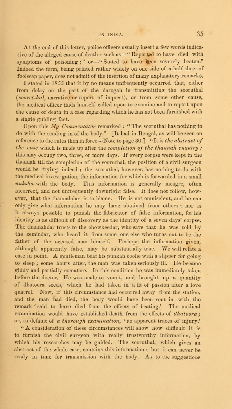 At the end of this letter, police officers usually insert a few words indica- tive of the alleged cause of death ; such as—w Eeported to have died with symptoms of poisoning ; or— Stated to have ltsen severely beaten. Indeed the form, being printed rather widely on one side of a half sheet of foolscap paper, does not admit of the insertion of many explanatory remarks. I stated in 1855 that it by no means unfrequently occurred that, either from delay on the part of the darogah in transmitting the sooruthal (sooret-hal, narrative or report of inquest), or from some other cause, the medical officer finds himself called upon to examine and to report upon the cause of death in a case regarding which he has not been furnished with a single guiding fact. Upon this My Commentator remarked : K The sooruthal has nothing to do with the sending in of the bodv. Tit had in Bengal, as will be seen on reference to the rules then in force—Note to page 30.] It is the abstract of the case which is made up after the completion of the thannah enquiry ; this may occupy two, three, or more days. If every corpse were kept in the thannah till the completion of the sooruthal, the position of a civil surgeon would be trying indeed ; the sooruthal, however, has nothing to do with the medical investigation, the information for which is forwarded in a small nuksha with the body. This information is generally meagre, often incorrect, and not unfrequently downright false. It does not follow, how- ever, that the thannahdar is to blame. He is not omniscient, and he can only give what information he may have obtained from others ; nor is it always possible to punish the fabricator of false information, for his identity is as difficult of discovery as the identity of a seven days' corpse. The thannahdar trusts to the chowkeedar, who says that he was told by the zemindar, who heard it from some one else who turns out to be the father of the accused man himself. Perhaps the information given, although apparently false, may be substantially true. We will relate a case in point. A gentleman beat his punkah coolie with a slipper for going to sleep ; some hours after, the man was taken seriously ill. He became giddy and partially comatose. In this condition he was immediately taken before the doctor. He was made to vomit, and brought up a quantity of dhatoora seeds, which he had taken in a fit of passion after a love quarrel. Xow, if this circumstance had occurred away from the station, aud the man had died, the body would have been sent in with the remark ' said to have died from the effects of beating.' The medical examination would have established death from the effects of dhatoora ; or, in default of a thorough examination, 'no apparent traces of injury.'  A consideration of these circumstances will show how difficult it is to furnish the civil surgeon with really trustworthy information, by which his researches may be guided. The sooruthal, which gives an abstract of the whole case, contains this information ; but it can never be ready in time for transmission with the body. As to the sugg-estious