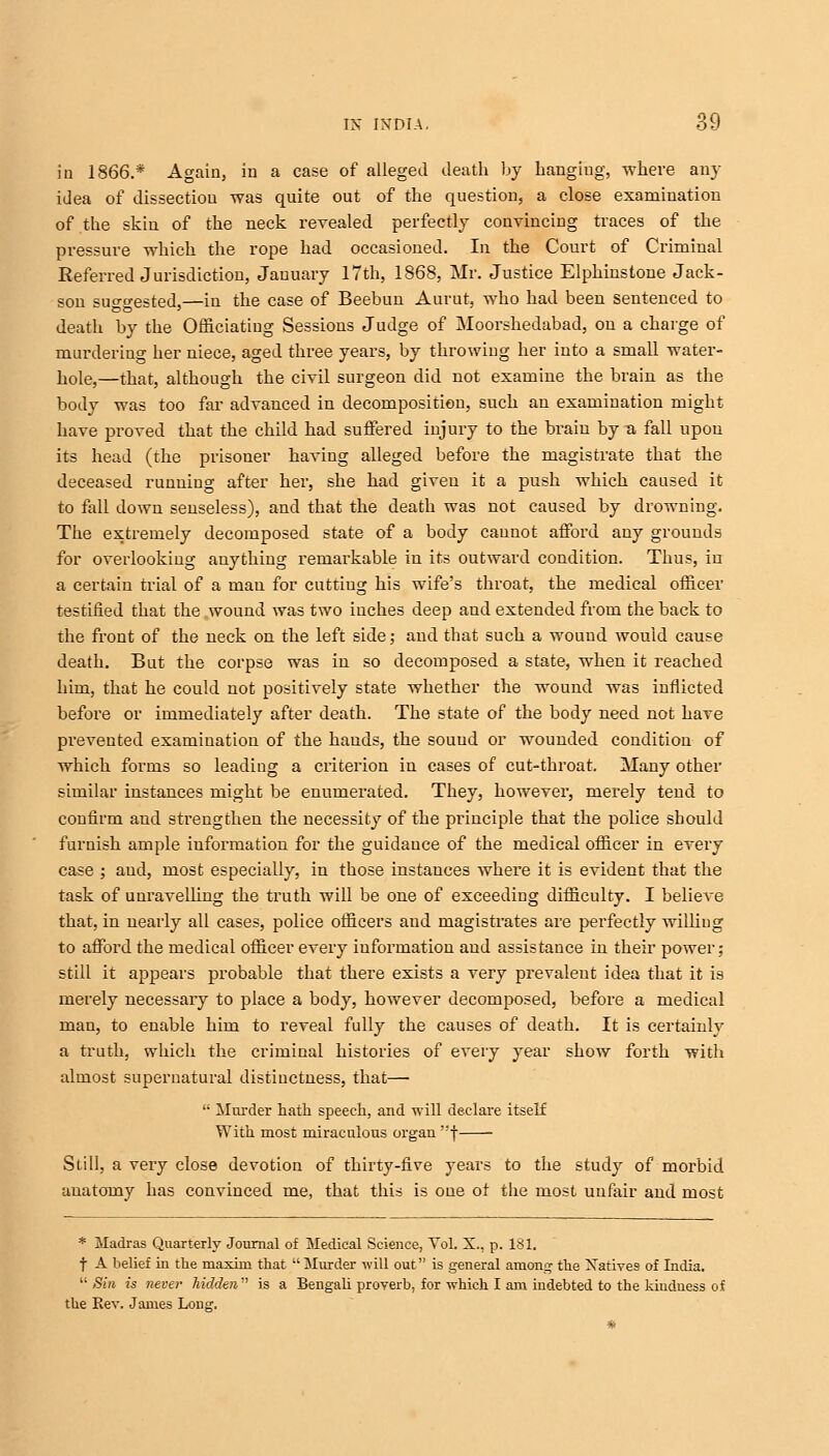 in 1866.* Again, in a case of alleged death by hanging, where any idea of dissection was quite out of the question, a close examination of the skin of the neck revealed perfectly convincing traces of the pressure which the rope had occasioned. In the Court of Criminal Referred Jurisdiction, January 17th, 1868, Mr. Justice Elphinstone Jack- son suggested,—in the case of Beebun Aurut, who had been sentenced to death by the Officiating Sessions Judge of Moorshedabad, on a charge of murdering her niece, aged three years, by throwing her into a small water- hole,—that, although the civil surgeon did not examine the brain as the body was too far advanced in decomposition, such an examination might have proved that the child had suffered injury to the brain by u, fall upon its head (the prisoner having alleged before the magistrate that the deceased running after her, she had given it a push which caused it to fall down seuseless), and that the death was not caused by drowning. The extremely decomposed state of a body cannot afford any grounds for overlooking anything remarkable in its outward condition. Thus, in a certain trial of a man for cutting his wife's throat, the medical officer testified that the wound was two inches deep and extended from the back to the front of the neck on the left side ,• and that such a wound would cause death. But the corpse was in so decomposed a state, when it reached him, that he could uot positively state whether the wound was inflicted before or immediately after death. The state of the body need not have prevented examination of the hands, the sound or wounded condition of which forms so leading a criterion in cases of cut-throat. Many other similar instances might be enumerated. They, however, merely tend to confirm and strengthen the necessity of the principle that the police should furnish ample information for the guidance of the medical officer in every case ; and, most especially, in those instances where it is evident that the task of unravelling the truth will be one of exceeding difficulty. I believe that, in nearly all cases, police officers and magistrates are perfectly willing to afford the medical officer every information and assistance in their power; still it appears probable that there exists a very prevalent idea that it is merely necessary to place a body, however decomposed, before a medical man, to enable him to reveal fully the causes of death. It is certainly a truth, which the criminal histories of every year show forth with almost supernatural distinctness, that— •• Murder hath speech, and will declare itself With most miraculous organ f Still, a very close devotion of thirty-five years to the study of morbid anatomy has convinced me, that this is one of the most unfair and most * Madras Quarterly Journal of Medical Science, Vol. X., p. 181. f A belief in the maxim that  Murder will out is general among the Natives of India.  Sin is never hidden is a Bengali proverb, for which I am iudebted to the kiudness of the Rev. James Long. *