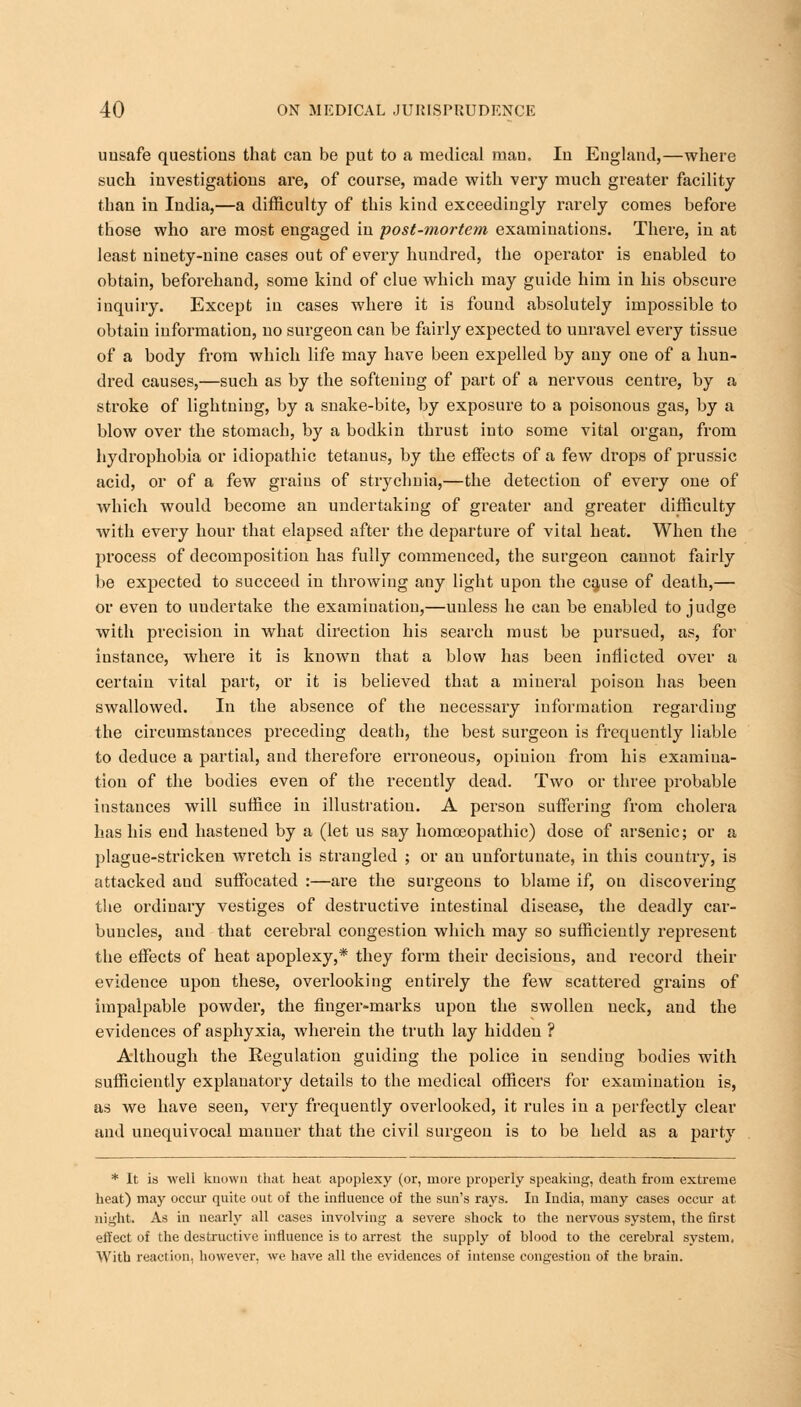 unsafe questions that can be put to a medical mau. In England,—where such investigations are, of course, made with very much greater facility than in India,—a difficulty of this kind exceedingly rarely comes before those who are most engaged in post-mortem examinations. There, in at least ninety-nine cases out of every hundred, the operator is enabled to obtain, beforehand, some kind of clue which may guide him in his obscure inquiry. Except in cases where it is found absolutely impossible to obtain information, no surgeon can be fairly expected to unravel every tissue of a body from which life may have been expelled by any one of a hun- dred causes,—such as by the softeniug of part of a nervous centre, by a stroke of lightning, by a snake-bite, by exposure to a poisonous gas, by a blow over the stomach, by a bodkin thrust into some vital organ, from hydrophobia or idiopathic tetanus, by the effects of a few drops of prussic acid, or of a few grains of strychnia,—the detection of every one of which would become an undertaking of greater and greater difficulty with every hour that elapsed after the departure of vital heat. When the process of decomposition has fully commenced, the surgeon cannot fairly be expected to succeed in throwing any light upon the cause of death,— or even to undertake the examination,—unless he can be enabled to judge with precision in what direction his search must be pursued, as, for instance, where it is known that a blow has been inflicted over a certain vital part, or it is believed that a mineral poison has been swallowed. In the absence of the necessary information regarding the circumstances preceding death, the best surgeon is frequently liable to deduce a partial, and therefore erroneous, opinion from his examina- tion of the bodies even of the recently dead. Two or three probable instances will suffice in illustration. A person suffering from cholera has his end hastened by a (let us say homoeopathic) dose of arsenic; or a plague-stricken wretch is strangled ; or an unfortunate, in this country, is attacked and suffocated :—are the surgeons to blame if, on discovering the ordinary vestiges of destructive intestinal disease, the deadly car- buncles, and that cerebral congestion which may so sufficiently represent the effects of heat apoplexy,* they form their decisions, and record their evidence upon these, overlooking entirely the few scattered grains of impalpable powder, the finger-marks upon the swollen neck, and the evidences of asphyxia, wherein the truth lay hidden ? Although the Regulation guiding the police in sending bodies with sufficiently explanatory details to the medical officers for examination is, as we have seen, very frequently overlooked, it rules in a perfectly clear and unequivocal manner that the civil surgeon is to be held as a party * It is well known that heat apoplexy (or, more properly speaking, death from extreme heat) may occur quite out of the influence of the sun's rays. In India, many cases occur at night. As in nearly all cases involving a severe shock to the nervous system, the first effect of the destructive influence is to arrest the supply of blood to the cerebral system. With reaction, however, we have all the evidences of intense congestion of the brain.