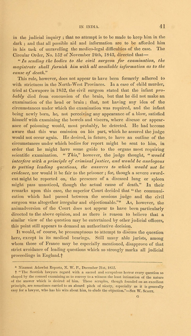 in the judicial inquiry ; that no attempt is to be made to keep him in the dark ; and that all possible aid and information are to be afforded him in his task of unravelling the medico-legal difficulties of the case. The Circular Order, No. 152 of November 24th, 1843, directed that—  In sending the bodies to the civil surgeon for examination, the magistrate shall furnish him with all available information as to the cause of death. This rule, however, does not appear to have been formerly adhered to with strictness in the North-West Provinces. In a case of child murder, tried at Cawnpore in 1852, the civil surgeon stated that the infant pro- bably died from concussion of the brain, but that he did not make an examination of the head or brain; that, not having any idea of the circumstances under which the examination was required, and the infant being newly born, he, not perceiving any appearance of a blow, satisfied himself with examining the bowels and viscera, where disease or appear- ance of poisoning would, most probably, be detected. He had become aware that this was omission on his part, which he assured the judge would not occur again. He desired, in future, to Tiave an outline of the circumstances under Avhich bodies for report might be sent to him, in order that he might have some guide to the organs most requiring scientific examination.  This however, the judge thought,  would interfere with a principle of criminal justice, and would be analogous to putting leading questions, the answers to which toould not be evidence, nor would it be fair to the prisoner ; for, though a severe sword- cut might be reported on, the presence of a diseased lung or spleen might pass unnoticed, though the actual cause of death. In their remarks upon this case, the superior Court decided that  the communi- cation which had passed between the sessions judge and the civil surgeon was altogether irregular and objectionable.* As, however, the animadversion of the Court does not appear to have been particularly directed to the above opinion, and as there is reason to believe that a similar view of the question may be entertained by other judicial officers, this point still appears to demand an authoritative decision. It would, of course, be presumptuous to attempt to discuss the question here, except in its medical bearings. Still mairy able jurists, among whom those of France may be especially mentioned, disapprove of that strict avoidance of leading questions which so strongly marks all judicial proceedings in England.f * Nizamut Adawlut Reports, N. W. P., December 21st, 1852. f  The Scottish lawyers regard with a sacred and scrupulous horror every question so shaped by the counsel examining as to convey to a witness the least intimation of the nature of the answer which is desired of him. These scruples, though founded on an excellent principle, are sometimes carried to an absurd pitch of nicety, especially as it is generally easy for a lawyer, who has his wits about him, to elude the objection.—Sir W. Scott. G