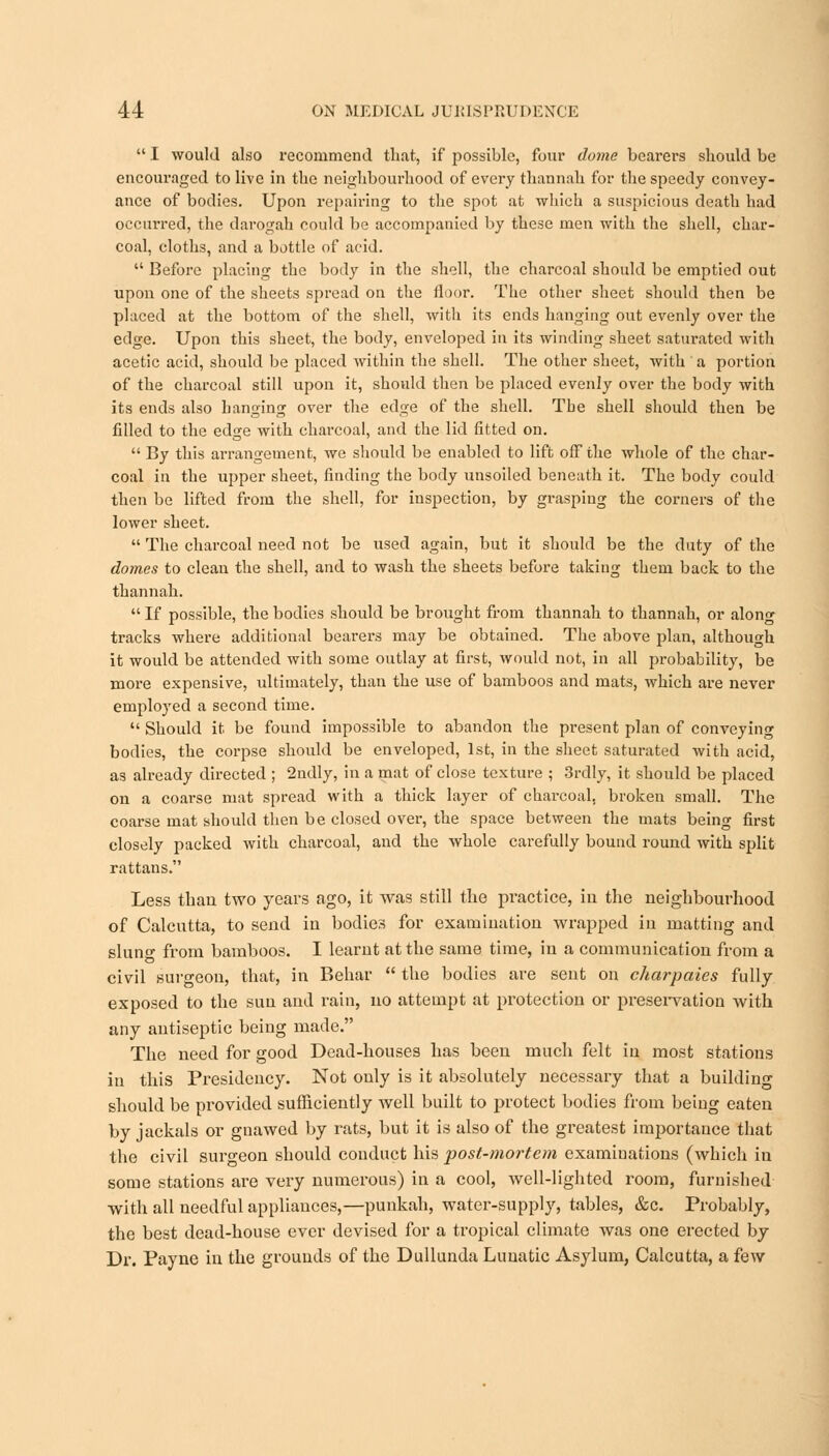  I would also recommend that, if possible, four dome bearers should be encouraged to live in the neighbourhood of every thannah for the speedy convey- ance of bodies. Upon repairing to the spot at which a suspicious death had occurred, the darogah could be accompanied by these men with the shell, char- coal, cloths, and a bottle of acid.  Before placing the body in the shell, the charcoal should be emptied out upon one of the sheets spread on the floor. The other sheet should then be placed at the bottom of the shell, with its ends hanging out evenly over the edge. Upon this sheet, the body, enveloped in its winding sheet saturated with acetic acid, should be placed within the shell. The other sheet, with ' a portion of the charcoal still upon it, should then be placed evenly over the body with its ends also hanging over the edge of the shell. Tbe shell should then be filled to the edge with charcoal, and the lid fitted on.  By this arrangement, we should be enabled to lift off the whole of the char- coal in the upper sheet, finding the body unsoiled beneath it. The body could then be lifted from the shell, for inspection, by grasping the corners of the lower sheet.  The charcoal need not be used again, but it should be the duty of the domes to clean the shell, and to wash the sheets before taking them back to the thannah.  If possible, the bodies should be broiight from thannah to thannah, or along tracks where additional bearers may be obtained. The above plan, although it would be attended with some outlay at first, would not, in all probability, be more expensive, ultimately, than the use of bamboos and mats, which are never employed a second time.  Should it be found impossible to abandon the present plan of conveying bodies, the corpse should be enveloped, 1st, in the sheet saturated with acid, as already directed ; 2ndly, in a mat of close texture ; 3rdly, it should be placed on a coarse mat spread with a thick layer of charcoal, broken small. The coarse mat should then be closed over, the space between the mats being first closely packed with charcoal, and the whole carefully bound round with split rattans. Less than two years ago, it was still the practice, in the neighbourhood of Calcutta, to send in bodies for examination wrapped in matting and sluno- from bamboos. I learnt at the same time, in a communication from a civil surgeon, that, in Behar  the bodies are sent on charpaies fully exposed to the suu and rain, no attempt at protection or preservation with any antiseptic being made. The need for good Dead-houses has been much felt in most stations in this Presidency. Not only is it absolutely necessary that a building should be provided sufficiently well built to protect bodies from being eaten by jackals or gnawed by rats, but it is also of the greatest importance that the civil surgeon should conduct his post-mortem examiuations (which in some stations are very numerous) in a cool, well-lighted room, furnished with all needful appliances,—punkah, water-supply, tables, &c. Probably, the best dead-house ever devised for a tropical climate was one erected by Dr. Payne in the grounds of the Dullunda Lunatic Asylum, Calcutta, a few