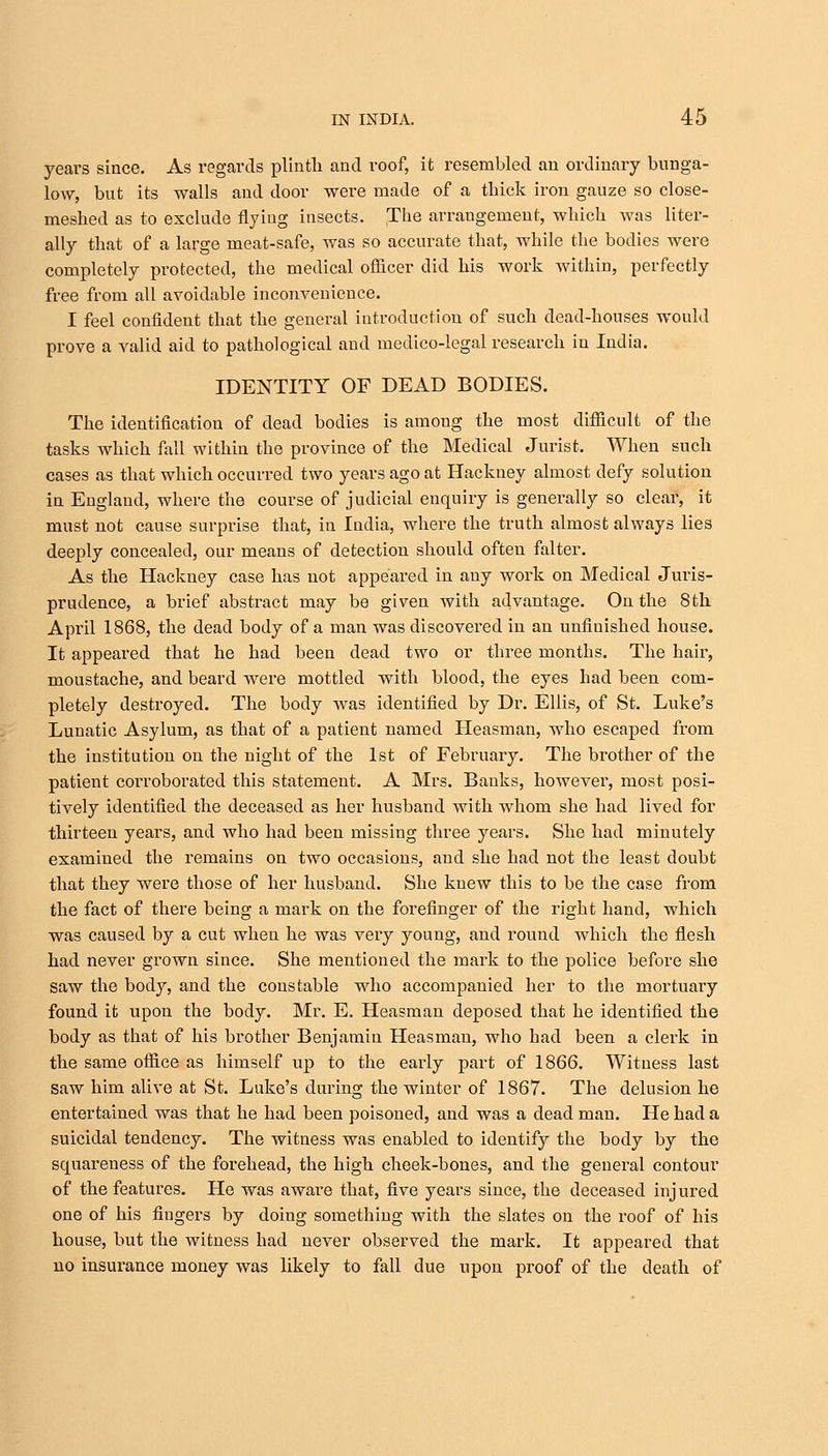 years since. As regards plinth and roof, it resembled an ordinary bunga- low, but its walls and door were made of a thick iron gauze so close- meshed as to exclude flyiug insects. The arrangement, which was liter- ally that of a large meat-safe, was so accurate that, while the bodies were completely protected, the medical officer did his work within, perfectly free from all avoidable inconvenience. I feel confident that the general introduction of such dead-houses would prove a valid aid to pathological and medico-legal research in India. IDENTITY OF DEAD BODIES. The identification of dead bodies is among the most difficult of the tasks which fall within the province of the Medical Jurist. When such cases as that which occurred two years ago at Hackney almost defy solution in England, where the course of judicial enquiry is generally so clear, it must not cause surprise that, in India, where the truth almost always lies deeply concealed, our means of detection should often falter. As the Hackney case has not appeared in any work on Medical Juris- prudence, a brief abstract may be given with advantage. On the 8th April 1868, the dead body of a man was discovered in an unfinished house. It appeared that he had been dead two or three months. The hair, moustache, and beard were mottled with blood, the eyes had been com- pletely destroyed. The body was identified by Dr. Ellis, of St. Luke's Lunatic Asylum, as that of a patient named Heasman, who escaped from the institution on the night of the 1st of February. The brother of the patient corroborated this statement. A Mrs. Banks, however, most posi- tively identified the deceased as her husband with whom she had lived for thirteen years, and who had been missing three years. She had minutely examined the remains on two occasions, and she had not the least doubt that they were those of her husband. She knew this to be the case from the fact of there being a mark on the forefinger of the right hand, which was caused by a cut when he was very young, and round which the flesh had never grown since. She mentioned the mark to the police before she saw the body, and the constable who accompanied her to the mortuary found it upon the body. Mr. E. Heasman deposed that he identified the body as that of his brother Benjamin Heasman, who had been a clerk in the same office as himself up to the early part of 1866. Witness last saw him alive at St. Luke's during the winter of 1867. The delusion he entertained was that he had been poisoned, and was a dead man. He had a suicidal tendency. The witness was enabled to identify the body by the squareness of the forehead, the high cheek-bones, and the genei^al contour of the features. He was aware that, five years since, the deceased injured one of his fingers by doing something with the slates on the roof of his house, but the witness had never observed the mark. It appeared that no insurance money was likely to fall due upon proof of the death of