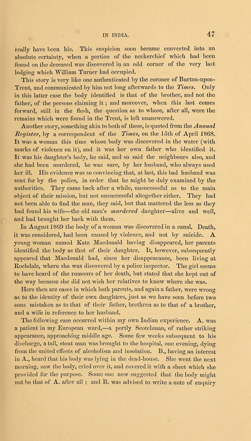 really have been his. This suspicion soon became converted into an absolute certainty, when a portion of the neckerchief which had been found on the deceased was discovered in an odd corner of the very last lodging which William Turner had occupied. This story is very like one authenticated by the coroner of Burton-upon- Trent, and communicated by him not long afterwards to the Times. Only in this latter case the body identified is that of the brother, and not the father, of the persons claiming it; and moreover, when this last comes forward, still in the flesh, the question as to whose, after all, were the remains which were found in the Trent, is left unanswered. Another story, something akin to both of these, is quoted from the Annual Register, by a correspondent of the Times, on the 15th of April 1868. It was a woman this time whose body was discovered in the water (with marks of violence on it), and it was her own father who identified it. It was his daughter's body, he said, and so said the neighbours also, and she had been murdered, he was sure, by her husband, who always used her ill. His evidence was so convincing that, at last, this bad husband was sent for by the police, in order that he might be duly examined by the authorities. They came back after a while, unsuccessful as to the main object of their mission, but not unsuccessful altogether either. They had not been able to find the man, they said, but that mattered the less as they had found his wife—the old man's murdered daughter—alive and well, and had brought her back with them. In August 1869 the body of a woman was discovered in a canal. Death, it was considered, had been caused by violence, and not by suicide. A youug woman named Kate Macdonald having disappeared, her parents identified the body as that of their daughter. It, however, subsequently appeared that Macdonald had, since her disappearance, been living at Rochdale, where she was discovered by a police inspector. The girl seems to have heard of the rumours of her death, but stated that she kept out of the way because she did not wish her relatives to know where she was. Here then are cases in which both parents, and again a father, were wrong as to the identity of their own daughters, just as Ave have seen before two sons mistaken as to that of their father, brethren as to that of a brothei', and a wife in reference to her husband. The following case occurred within my own Indian experience. A. was a patient in my European ward,—a portly Scotchman, of rather striking appearance, approaching middle age. Some few weeks subsequent to his discharge, a tall, stout man was brought to the hospital, one evening, dying from the united effects of alcoholism and insolation. B., having an interest in A., heard that his body was lying in the dead-house. She went the next morning, saw the body, cried over it, and covered it with a sheet which she provided for the purpose. Some one now suggested that the body might not be that of A. after all ; and B. was advised to write a note of enquiry