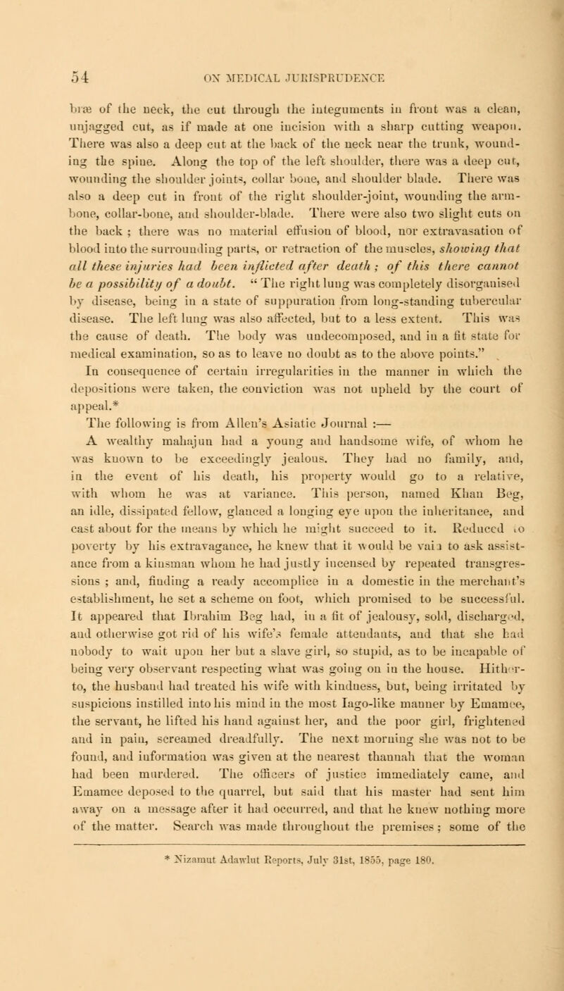 bra of the neck, the cut through the integuments in front was a clean, un jagged cut, as if made at one incision with a sharp cutting weapon. There was also a deep cut at the hack of the neck near the trunk, wound- ing the spine. Along the top of the left shoulder, there was a deep cut, wounding the shoulder joint*, collar bone, and shoulder blade. There was also a deep cut in front of the right shoulder-joint, wounding the arm- bone, collar-bone, and shoulder-blade. There were also two slight cuts on the back ; there was no material etfusiou of blood, nor extravasation of blood into the surrounding parts, or retraction of the muscles, showing that all these injuries had been inflicted after death ; of this there cannot be a possibility of a doubt.  The right lung was completely disorgauised by disease, being in a state of suppuration from long-standing tubercular disease. The left lung was also affected, but to a less extent. This was the cause of death. The body was uudecomposed, and in a tit state for medical examination, so as to leave no doubt as to the above points. In consequence of certain irregularities in the manner in which the depositions were taken, the conviction was not upheld by the court of appeal.* The following is from Allen's Asiatic Journal :— A wealthy mahajun had a young and handsome wife, of wdiom he was known to be exceedingly jealous. They had no family, and, in the event of his death, his property would go to a relative, with whom he was at variance. This person, named Khan Beg, an idle, dissipated fellow, glanced a longing eye upou the inheritance, and cast about for the means by which he might succeed to it. Reduced to poverty by his extravagance, he knew that it would be vaia to ask assist- ance from a kinsman whom he had justly incensed by repeated transgres- sions ; and, finding a ready accomplice iu a domestic in the merchant's establishment, he set a scheme on foot, which promised to be successful. It appeared that Ibrahim Beg had, iu a fit of jealousy, sold, discharged, aud otherwise got rid of his wife'.s female attendants, and that she had nobody to wait upon her but a slave girl, so stupid, as to be incapable of being very observant respecting wdiat was going ou iu the house. Hither- to, the husbaud had treated his wrife with kindness, but, being irritated by suspicious instilled into his mind in the most Iago-like manner by Emamee, the servant, he lifted his hand against her, and the poor girl, frightened aud in pain, screamed dreadfully. The next morning she was not to be found, aud information was given at the nearest thanuah that the woman had been murdered. The officers of justice immediately came, and Emamee deposed to the quarrel, but said that his master had sent him away on a message after it had occurred, and that he knew nothiug more of the matter. Search was made throughout the premises ; some of the