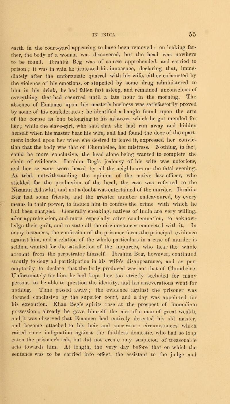earth in the court-yard appearing to have been removed ; on looking far- ther, the body of a woman was discovered, but the head was nowhere to be found. Ibrahim Beg was of course apprehended, and canned to prison ; it was in vain he protested his iuuocence, declaring that, imme- diately after the unfortunate quarrel with his wife, either exhausted by the violence of his emotions, or stupefied by some drug administered to hini in his drink, he had fallen fast asleep, and remained unconscious of everything that had occurred until a late hour in the morning. The absence of Emarnee upon his mastei*'s business was satisfactorily proved by some of his confederates ; he identified a bangle found upon the arm of the corpse as one belonging to his mistress, which he got mended for her; while the slave-girl, who said that she had run away and hidden herself when his master beat his wife, and had found the door of the apart- ment locked upon her when she desired to leave it, expressed her convic- tion that the body was that of Chumbelee, her mistress. Nothing, in fact, could be more conclusive, the head alone being wanted to complete the chain of evideuce. Ibrahim Beg's jealousy of his wife was notorious, and her screams were heard by all the neighbours on the fatal evening. At trial, notwithstanding the opinion of the native law-officer, who stickled for the production of the head, the case was referred to the Xizamut Adawlut, and not a doubt was entertained of the murder. Ibrahim Bag had some friends, and the greater number endeavoured, by every means in their power, to induce him to confess the crime with which he h id been charged. Generally speaking, natives of India are very willing, after apprehension, and uiore especially after condemnation, to acknow- ledge their guilt, and to state all the circumstances connected with it. In many instances, the coufession of the prisouer forms the principal evidence against him, and a relation of the whole particulars in a case of murder is seldom wanted for the satisfaction of the inquirer's, who hear the whole ac3ount from the perpetrator himself. Ibrahim Beg, howevei', continued stoutly to deny all participation in his wife's disappeai'ance, and as per- emptorily to declare that the body produced was not that of Chumbelee. Unfortunately for him, he had kept her too strictly secluded for many persons to be able to question the identity, and his asseverations went for nothiug. Time passed away ; the evidence against the prisoner was deemed conclusive by the superior court, and a day was appoiuted for his execution. Khan Beg's spirits rose at the prospect of immediate possession ; already he gave himself the airs of a man of great wealth, and it was observed that Emarnee had entirely deserted his old master, and become attached to his heir and successor : circumstances which raised some indiguation against the faithless domestic, who had So lo:ig eaten the prisoner's salt, but did not create auy suspicion of treasonable acts towards him. At length, the very day before that on which the sentence was to be carried into effect, the assistant to the judge and